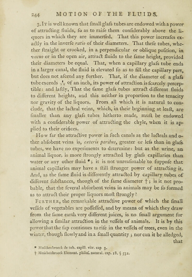 -44 3. It is well known tliat fmall glafs tubes are endowed with a power of attradting fluids, fo as to raife them confiderably above the li¬ quors in which they are immerfed. That this power increafes ex- acflly in the inverfe ratio of their diameters. Tliat thefe tubes, whe¬ ther ftraight or crooked, in a perpendicular or oblique pofition, in *vaciio or in the open air, attfaH fluids to the fame height, provided their diameters be equal. That, when a capillary glafs tube ends in a larger canal, the fluid is elevated fo as to fill the capillary part,, but does not afcend any further. That, if the diameter of a glafs tube exceeds -rV an inch^ its power of attradlion is fcarcely percep¬ tible: and laflly. That the fame glafs tubes attradl different fluids to different heights, and this neither in proportion to the tenacity nor gravity of the liquors. From all which it is natural to con¬ clude, that the ladteal veins, which, in their beginning at leaf!:, are fmaller than any glafs tubes hitherto made, mufl be endowed with a confiderable power of attradfing the chyle, when it is ap¬ plied to their orifices. How far the attradlive power in fuch canals as the ladteals and o- ther abfobent veins is, cdeteris paribus^ greater or lefs than in glafs. tubes, we have no experiments to determine: but as the urine, an animal liquor, is more firongly attradled by glafs capillaries than water or any other fluid it is not unreafonable’to fuppofe that animal capillaries may have a ftill ftronger power of attradling it.. And, as the fame fluid is differently attracted by capillary tubes of different fubfiances, though of the fame diameter f ; is it not pro¬ bable, that the feveral abforbent veins in animals may be fo formed as to attradl their proper liquors mofh firongly ? Further, the remarkable attradlive power of which the fmall veffels of vegetables are poffeffed, and by means of which they draw from the fame ear th very different juices, is no fmall argument for allowing a fimilar attradlion in the veffels of animals. It is by this power that the fap continues to rife in the veffels of trees, even in the winter, though flowlyand in a fmall quantity j nor can it be alledged, that * iMiifchenbroec): de tub. capilK vltr. cap 3. ^ Muichenbroeck Element, philof. natural, cap. 18, § 531-.