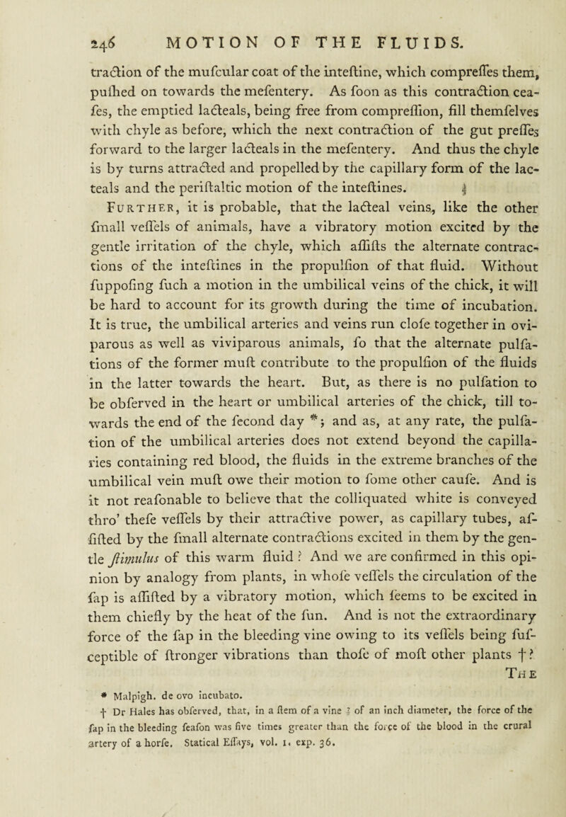 tradllon of the mufcular coat of the inteftine, which comprefTes them, pulhed on towards the mefentery. As foon as this contradlion cea- fes, the emptied lacfleals, being free from compreffion, fill themfelves with chyle as before, which the next contradlion of the gut prefles forward to the larger ladleals in the mefentery. And thus the chyle is by turns attracted and propelled by the capillary form of the lac- teals and the periftakic motion of the inteftines. | Further, it is probable, that the ladteal veins^ like the other fmall veflels of animals, have a vibratory motion excited by the gentle irritation of the chyle, which afiifis the alternate contrac¬ tions of the inteftines in the propulfion of that fluid. Without fuppofing fuch a motion in the umbilical veins of the chick, it will be hard to account for its growth during the time of incubation. It is true, the umbilical arteries and veins run clofe together in ovi¬ parous as well as viviparous animals, fo that the alternate pulfa- tions of the former mull contribute to the propulfion of the fluids in the latter towards the heart. But, as there is no puliation to be obferved in the heart or umbilical arteries of the chick, till to¬ wards the end of the fccond day j and as, at any rate, the pulfa- tion of the umbilical arteries does not extend beyond the capilla¬ ries containing red blood, the fluids in the extreme branches of the umbilical vein mull owe their motion to fome other caufe. And is it not reafonable to believe that the colliquated white is conveyed thro’ thefe veflels by their attractive power, as capillary tubes, af- fifled by the fmall alternate contradlions excited in them by the gen¬ tle Jlmuhis of this warm fluid ? And we are confirmed in this opi¬ nion by analogy from plants, in whofe veflTels the circulation of the fap is aflifted by a vibratory motion, which feems to be excited in them chiefly by the heat of the fun. And is not the extraordinary force of the fap in the bleeding vine owing to its veflels being fuf- ceptible of ftronger vibrations than thofe of moft other plants f ? The ♦ Malpigh. de ovo incubato. f Dr Hales has obferved, that, in a ftem of a vine I of an inch diameter, the force of the fap in the bleeding feafon was five times greater than the force of the blood In the crural