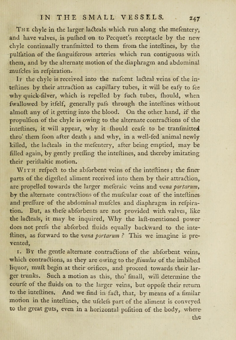 Tpi E chyle in the larger lacfleals which run along the mefentery, and have valves, is pufhed on to Pecquet’s receptacle by the new chyle continually tranfmitted to them from the inteftines, by the pulfation of the fanguiferous arteries which run contiguous with them, and by the alternate motion of the diaphragm and abdominal mufcles in refpiration. If the chyle is received into the nafeent ladleal veins of the in- teflines by their attradlion as capillary tubes, it will be eafy to fee why quick-filver, which is repelled by fuch tubes, fliould, when fwaltowed by itfelf, generally pafs through the inteftines without almoft any of it getting into the blood. On the other hand, if the propulfion of the chyle is owing to the alternate contradlions of the inteftines, it will appear, why it Ihould ceafe to be tranfmitted. thro’ them foon after death ; and why, in a well-fed animal newly killed, the ladleals in the mefentery, after being emptied, may be filled again, by gently prefling the inteftines, and thereby imitating their periftakic motion* With refpeeft to the abforbent veins of the inteftines ; the finer parts of the digefted aliment received into them by their attradlion, are propelled towards the larger meferaic veins and ‘vena portarunif by the alternate contractions of the mufcular coat of the inteftines and preflTure of the abdominal mufcles and diaphragm in refpira¬ tion. But, as thefe abforbents are not provided with valves, like the ladleais, it may be inquired. Why the laft-mentioned power does not prefs the abforbed fluids equally backward to the inte¬ ftines, as forward to the vena port arum ? This we imagine is pre¬ vented, I. By the gentle alternate contractions of the abforbent veins, which contractions, as they are owing to the Jlimulus of the imbibed liquor, muft begin at their orifices, and proceed towards their lar¬ ger trunks. Such a motion as this, tho’ fmall, will determine the courfe of the fluids on to the larger veins, but oppofe their return to the inteftines. And we find in fact, that, by means of a fimilar motion in the inteftines, the ufelefs part of the aliment is conveyed to the great guts, even in a horizontal pofition of the body, where the