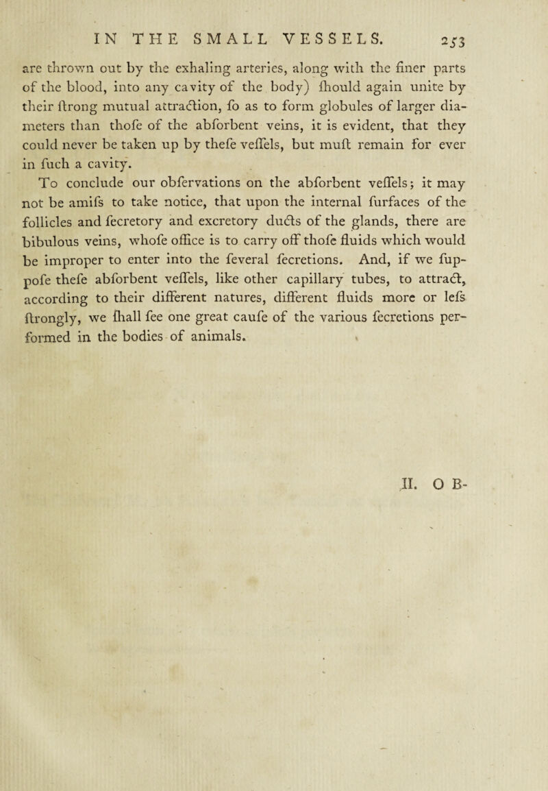 Si'S are thrown out by the exhaling arteries, along with the finer parts of the blood, into any cavity of the body) fhould again unite by their Ifrong mutual attracflion, fo as to form globules of larger dia¬ meters than thofe of the abforbent veins, it is evident, that they could never be taken up by thefe vefiels, but mufl remain for ever in fuch a cavity. To conclude our obfervations on the abforbent vefiels j it may not be amifs to take notice, that upon the internal furfaces of the follicles and fecretory and excretory ducfis of the glands, there are bibulous veins, whofe office is to carry oif thofe fluids which would be improper to enter into the feveral fecretions. And, if we fup- pofe thefe abforbent vefiels, like other capillary tubes, to attradl, according to their different natures, different fluids more or lefs ftrongly, we ffiall fee one great caufe of the various fecretions per- formed in the bodies of animals. 11. O B-