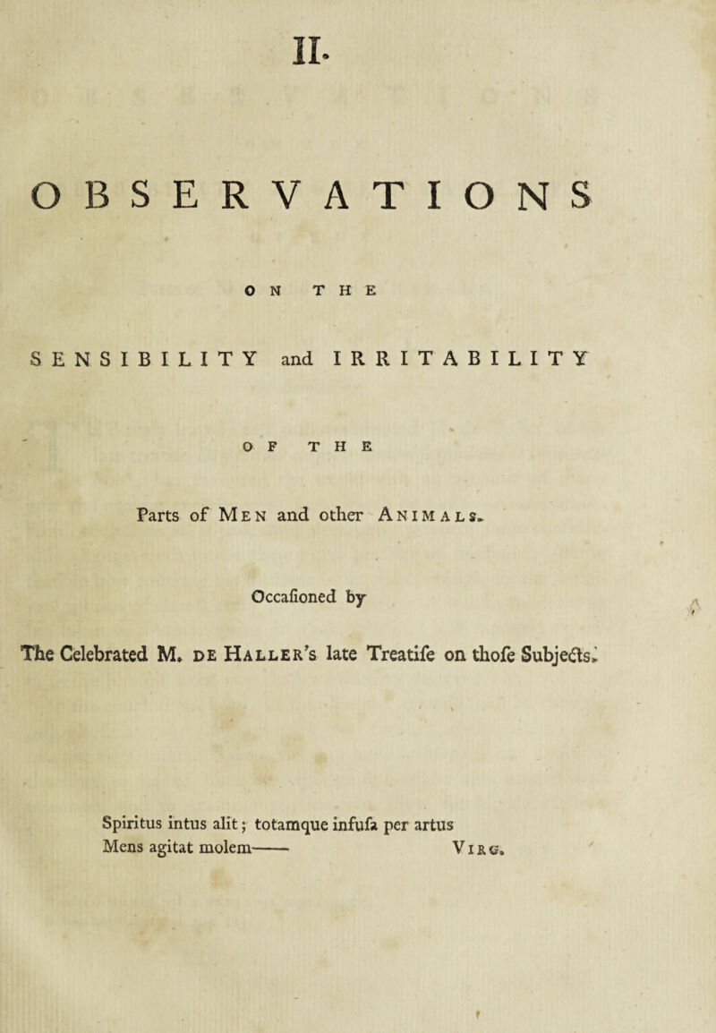 II- OBSERVATIONS ON THE SENSIBILITY and IRRITABILITY O F THE Parts of M E N and other A N i M a l Occafioned by The Celebrated M. de Haller’s late Treatife on thofe Subjefls^ Spiritus intus alit; totamque infufa per artus Mens agltat molem- V i r e. r