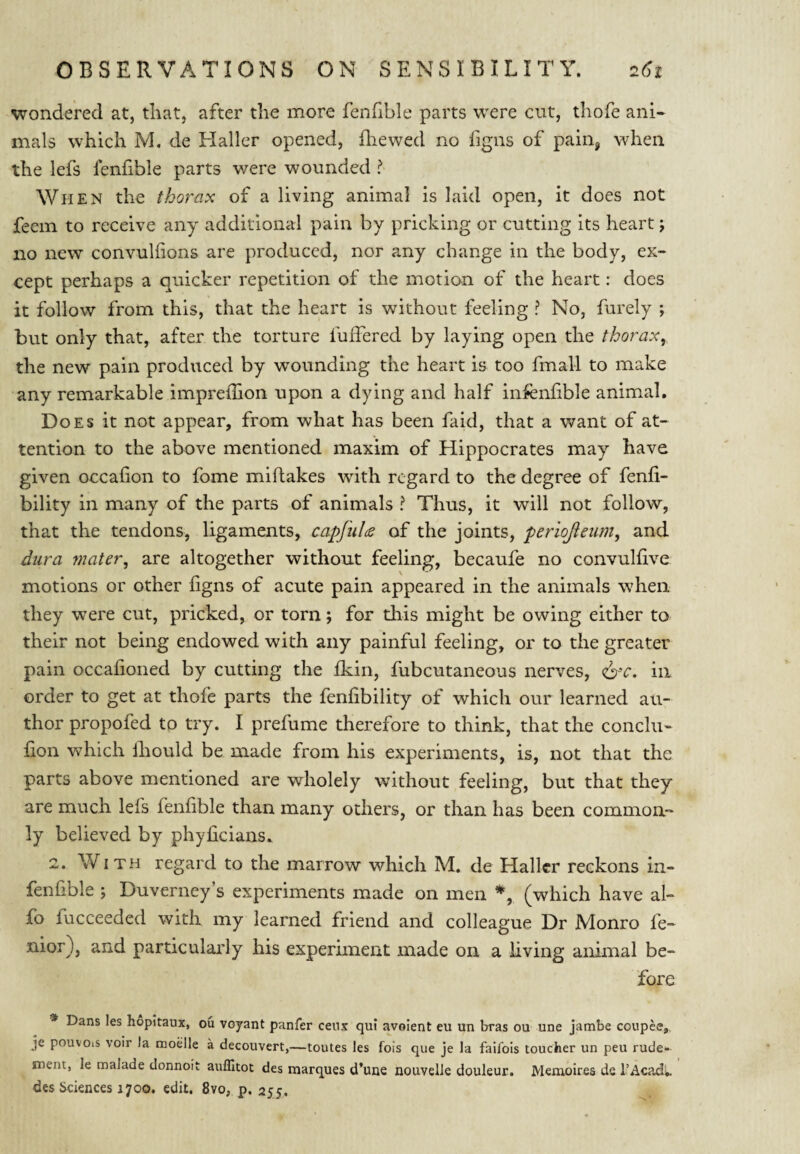 wondered at, that, after the more fenfible parts were cut, thofe ani- mals which M, de Haller opened, fliewed no figns of pain^ when the lefs fenfible parts were wounded ? When the thorax of a living animal is laid open, it does not feem to receive any additional pain by pricking or cutting its heart j no new convulfions are produced, nor any change in the body, ex¬ cept perhaps a quicker repetition of the motion of the heart: does it follow from this, that the heart is without feeling ? No, furely ; but only that, after the torture fuffered by laying open the thorax, the new pain produced by wounding the heart is too fmall to make any remarkable imprefhon upon a dying and half infenfible animal. Does it not appear, from what has been faid, that a want of at¬ tention to the above mentioned maxim of Hippocrates may have given occafion to fome miftakes with regard to the degree of fenfi- bility in many of the parts of animals ? Thus, it will not follow, that the tendons, ligaments, capfuU of the joints, periojieum, and dura 7nater, are altogether without feeling, becaufe no convulfive motions or other figns of acute pain appeared in the animals when they were cut, pricked, or torn; for this might be owing either to their not being endowed with any painful feeling, or to the greater pain occafioned by cutting the fkin, fubcutaneous nerves, 6‘C. in order to get at thofe parts the fenfibility of which our learned au¬ thor propofed to try. I prefume therefore to think, that the conclu- fion V\^hich Ihould be made from his experiments, is, not that the parts above mentioned are wholely without feeling, but that they are much lefs fenfible than many others, or than has been common¬ ly believed by phyficians. 2. With regard to the marrow which M. de Haller reckons in- fenfible j Duverney’s experiments made on men (which have al- fo fucceeded with my learned friend and colleague Dr Monro fe- nior), and particularly his experiment made on a living animal be¬ fore * Dans les hopitaux, ou voyant panfer cenx qui avoient eu un bras ou une jambe coupee,, je pouvois voir la moelle a decouvert,—toutes les fois que je la faifois toucher un peu rude- merit, le malade donnoit auffitot des marques d’une nouvelJe douleur. Memoirea ds I’Acadi.. des Sciences 1700. edit. 8vo, p. 255.