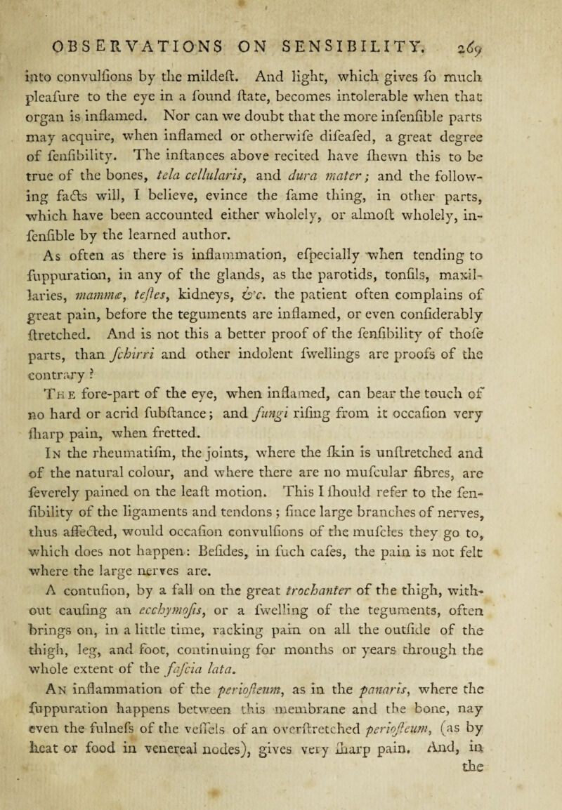 into convuliions by the mildeft. And light, which gives fo much pleafure to the eye in a found Rate, becomes intolerable when that: organ is inflamed. Nor can we doubt that the more infenflble parts may acquire, when inflamed or otherwife difeafed, a great degree of fenfibility. The inftances above recited have fhewn this to be true of the bones, tela cellularis, and dura mater; and the follow¬ ing fadls will, I believe, evince the fame thing, in other parts, which have been accounted either wholely, or almoft wholely, in¬ fenflble by the learned author. As often as there is inflammation, efpecially -when tending to fuppuration, in any of the glands, as the parotids, tonfils, maxil- laries, mammce^ teftes, kidneys, ci’r. the patient often complains of great pain, before the teguments are inflamed, or even confiderably flretched. And is not this a better proof of the fenfibility of thofe parts, than fchirri and other indolent fwellings are proofs of the contrary ? Tk e fore-part of the eye, when inflamed, can bear the touch of no hard or acrid fubftance; and fungi rifmg from it occafion very fliarp pain, when fretted. In the rheumatifm, the Joints, where the fkin is unflretched and of the natural colour, and where there are no mufcular fibres, arc feverely pained on the leaf! motion. This I Ihould refer to the fen¬ fibility of the ligaments and tendons ; fince large branches of nerves, thus afletfed, would occafion convulfions of the mufcles they go to, which does not happen; Befides, in fuch cafes, the pain is not felt where the large nerves are. A contufion, by a fall on the great trochanter of the thigh, with¬ out caufing an ecchymofis, or a fwelling of the teguments, often brings on, in a little time, racking pain on all the outfide of the thigh, leg, and foot, continuing for months or years through the whole extent of the fafcia lata. An inflammation of the perioflenm^ as in the fannris^ where the fuppuration happens between this membrane and the bone, nay even the fulnefs of the vefleis of an overftretched periofeum, (as by heat or food in venereal nodes), gives very fliarp pain. And, in the