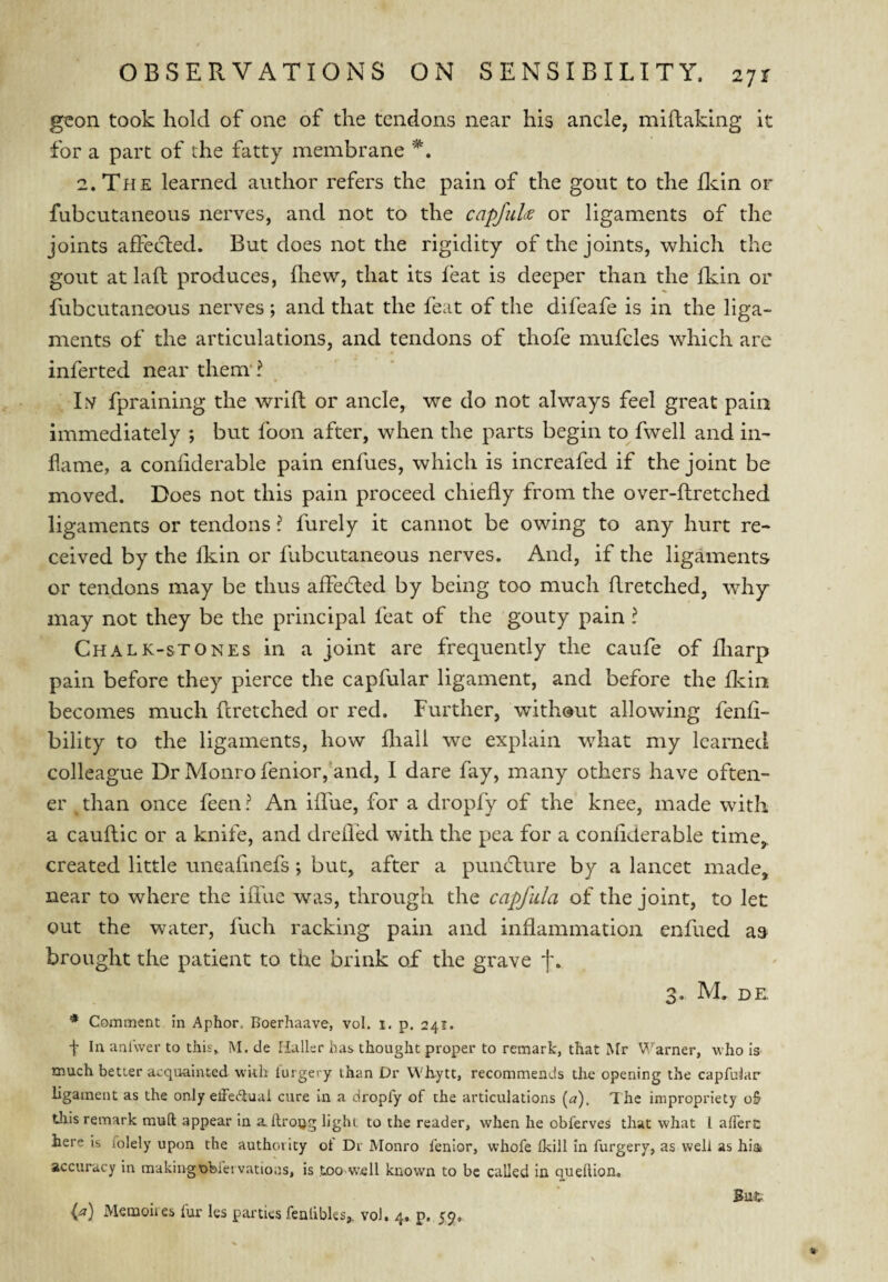 geon took hold of one of the tendons near his ancle, miftaking it for a part of the fatty membrane 2. The learned author refers the pain of the gout to the flcin or fubcutaneous nerves, and not to the capfiiU or ligaments of the joints afFe(5led. But does not the rigidity of the joints, which the gout at laft produces, liiew, that its feat is deeper than the fkin or fubcutaneous nerves ; and that the feat of the difeafe is in the liga¬ ments of the articulations, and tendons of thofe mufcles which are inferted near them’? Lv fpraining the wrift or ancle, we do not always feel great pain immediately ; but foon after, when the parts begin to fwell and in¬ flame, a coniiderable pain enfues, which is increafed if the joint be moved. Does not this pain proceed chiefly from the over-ftretched ligaments or tendons ? furely it cannot be owing to any hurt re¬ ceived by the fkin or fubcutaneous nerves. And, if the ligaments or tendons may be thus affedled by being too much flretched, why may not they be the principal feat of the gouty pain ? Chalk-stones in a joint are frequently the caufe of fliarp pain before they pierce the capfular ligament, and before the flvin becomes much fcretched or red. Further, without allowing fenfi- bility to the ligaments, how fliall we explain what my learned colleague Dr Monro fenior,'and, I dare fay, many others have often- er ^ than once feen ? An iffue, for a dropfy of the knee, made with a cauftic or a knife, and drefled with the pea for a confiderable time,, created little uneafinefs ; but, after a puncflure by a lancet made, near to where the iflue was, through the capfula of the joint, to let out the water, fuch racking pain and inflammation enfued as brought the patient to the brink of the grave f. 3. M. de. * Comment in Aphor. Boerhaave, vol. i. p. 241. f In anl'wer to this, M. de Haller has thought proper to remark, that Mr V arner, who is much better acquainted wkh lurgery than Dr Whytt, recommends the opening the capfular ligament as the only effectual cure in a dropfy of the articulations (a). The impropriety o5 tliis remark mull appear In aftroug light to the reader, when he obferves that what I afferc here is folely upon the authority of Dr Monro fenior, whofe Ikill in furgery, as well as hia accuracy in makingobfei vatioas, is too w’ell known to be called in queflion.