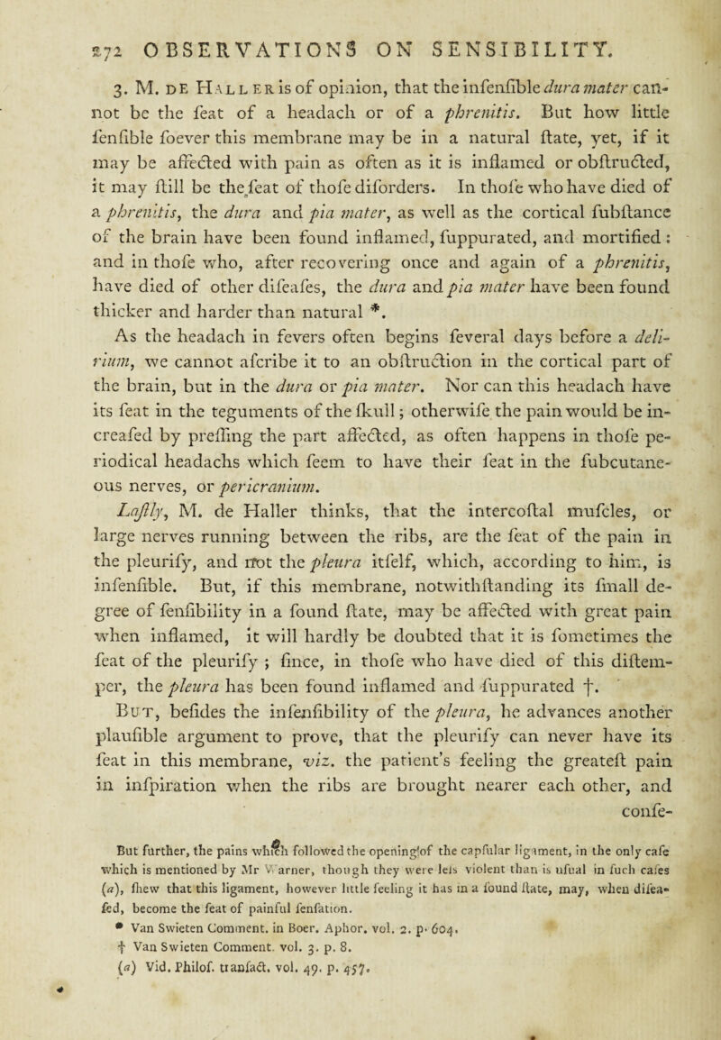 3. M. DE Hal LERIS of opinion, that the infenfible can¬ not be the feat of a headach or of a phrenitis. But how little fenfible foever this membrane may be in a natural Rate, yet, if it may be affedted with pain as often as it is inflamed or obflrudled, it may flill be the/eat of thofe diforders. In thofe who have died of a phrenltlsy the dura and pia rnatet\ as well as the cortical fubftancc of the brain have been found inflamed, fuppurated, and mortified; and in thofe vflio, after recovering once and again of a phrenitis^ have died of other difeafes, the dura and pia mater have been found thicker and harder than natural *, As the headach in fevers often begins feveral days before a dell- rlum, we cannot afcribe it to an obftrudlion in the cortical part of the brain, but in the dura or pia 7nnter\ Nor can this headach have its feat in the teguments of the fkull; otherwife the pain would be in- creafed by preffmg the part affecfted, as often happens in thofe pe¬ riodical headachs which feem to have their feat in the fubcutane- ous nerves, or pericranium. Lajlly^ M. de Haller thinks, that the intercoflal mufcles, or large nerves running between the ribs, are the feat of the pain in the pleurify, and not the pleura itfelf, which, according to him, is infenfible. But, if this membrane, notwithftanding its fmall de¬ gree of fenfibillty in a found flate, may be affecled with great pain when inflamed, it will hardly be doubted that it is fometimes the feat of the pleurify ; fince, in thofe who have died of this diflem- per, the pleura has been found inflamed and Suppurated f. But, befides the infenfibility of the pleura^ he advances another plaufible argument to prove, that the pleurify can never have its feat in this membrane, viz. the patient’s feeling the greateft pain in infpiration when the ribs are brought nearer each other, and confe- But farther, the pains which followed the operiing'of the capfular ligament, in the only cafe which is mentioned by Mr V. arner, though they were lets violent than is ufual in fuch cafes (a), fliew that this ligament, how’ever little feeling it has in a found Hate, may, when difea- fed, become the feat of painful fenfation. • Van Swieten Comment, in Boer. Aphor, vol. 2. p- 604. f Van Swieten Comment, vol. 3, p. 8. {a) Vid. Philof. tianfad. vol. 49. p. 457.