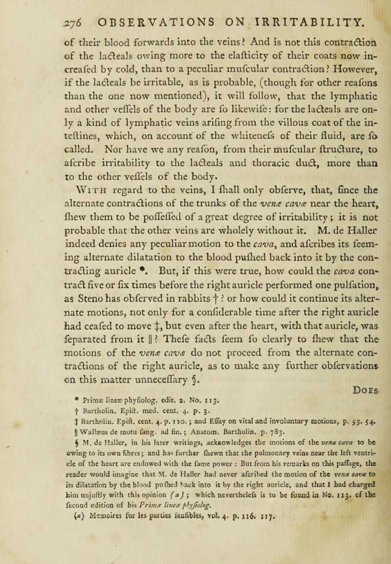 of their blood forwards into the veins ? And is not this contracflioti of the ladleals owing more to the elaflicity of their coats now in- creafed by cold, than to a pecnliar mufcular contracflion ? However, if the ladleals be irritable, as is probable, (though for other reafons than the one now mentioned), it will follow, that the lymphatic and other veffels of the body are fo likewife: for the lacleals are on¬ ly a kind of lymphatic veins arifing from the villous coat of the in- teflines, which, on account of the whitenefs of their fluid, are fo called. Nor have we any reafon, from their mufcular ftrudture, to afcribe irritability to the ladleals and thoracic dudl, more than to the other veflels of the body. With regard to the veins, I fliall only obferve, that, flnce the alternate contradlions of the trunks of the njcnts cav^ near the heart, fliew them to be polTefled of a great degree of irritability ; it is not probable that the other veins are wholely without it. M. de Haller indeed denies any peculiar motion to the cava^ and afcribes its feem- ing alternate dilatation to the blood pulhed back into it by the con- tradling auricle But, if this were true, how could the cava con- tradl five or fix times before the right auricle performed one pulfation, as Steno has obferved in rabbits f ? or how could it continue its alter¬ nate motions, not only for a conflderable time after the right auricle had ceafed to move J, but even after the heart, with that auricle, was feparated from it 1| ? Thefe facts feem fo clearly to {hew that the motions of the ven^e cav(S do not proceed from the alternate con- tradtions of the right auricle, as to make any further obfervations on this matter unneceflary §. Does * Primas lineje phyfiolog. edit. 2. No. 113^. •f Bartliolla, Epift. med. ceat. 4. p. 3. Bartholin. Epift. cent. 4. p. no. j and Efiky on vital and involuntary motions, p. 53. 54, jj Wallceus de motu fang, ad fin.; Anatom. Bartholin, p. 783. § M. de Haller, in his later writings, ackisowledges the motions of the vena cava to be owing to its own fibres; and has further fhewn that the pulmonary veins near the left ventri¬ cle of the heart are endowed with the fame power : But from his remarks on this palTage, the reader would imagine that M. de Haller had never afcribed the motion of the vena cava to its dilatation by the blood pufl^ed hack into it by the right auricle, and that I had charged him unjuftly with this opinion (a) \ which neverthelefs is to be found in No. 113. of the fecond edition of his Prhna linex phyjiolog.