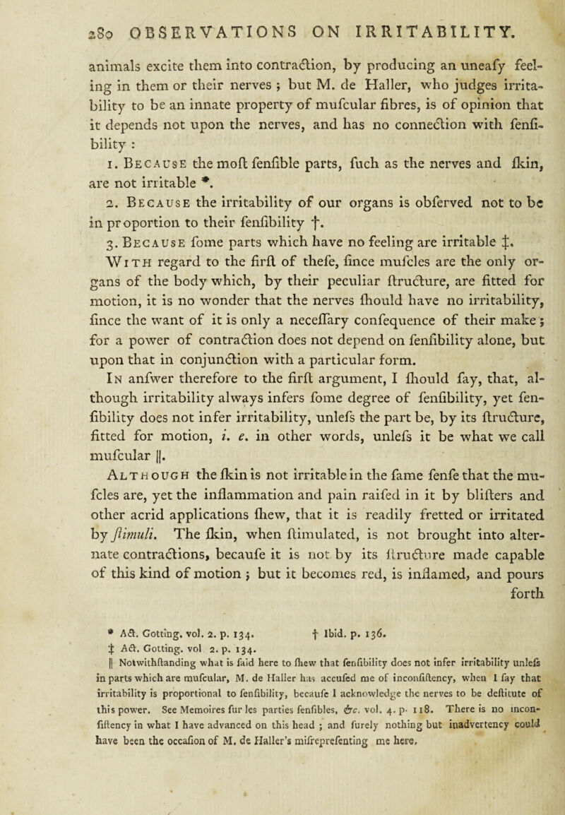 animals excite them into contradion, by producing an uneafy feel¬ ing in them or their nerves ; but M. de Haller, who judges irrita¬ bility to be an innate property of mufcular fibres, is of opinion that it depends not upon the nerves, and has no connedlion with fenfi- bility : 1. Because the mod fenfible parts, fuch as the nerves and fkin, are not irritable 2. Because the irritability of our organs is obferved not to be in proportion to their fenfibility f. 3. Because fome parts which have no feeling are irritable With regard to the firR of thefe, fince mufcles are the only or¬ gans of the body which, by their peculiar ftrudlure, are fitted for motion, it is no wonder that the nerves fhould have no irritability, fince the want of it is only a neceflary confequence of their make ; for a power of contradlion does not depend on fenfibility alone, but upon that in conjundlion with a particular form. In anfwer therefore to the firft argument, I fliould fay, that, al¬ though irritability always infers fome degree of fenfibility, yet fen¬ fibility does not infer irritability, unlefs the part be, by its ftrudlure, fitted for motion, i, e, in other words, unlefs it be what we call mufcular ||. Although the fliin is not irritable in the fame fenfe that the mu¬ fcles are, yet the inflammation and pain raifed in it by blifters and other acrid applications fliew, that it is readily fretted or irritated by flimiili. The fldn, when flimulated, is not brought into alter¬ nate contractions, becaufe it is not by its flruCture made capable of this kind of motion j but it becomes red, is inflamed, and pours forth * A(El. Getting, vol. 2. p. 134. f Ibid. p. 136. :j: A61. Getting, vel 2. p. 134. 11 Notwithftanding what is fald here te fliew that fenfibility does not infer irritability unlefs in parts which are mufcular, M. de Haller has accufed me of inconfiftency, when I fay that irritability is proportional to fenfibility, becaufc I acknowledge the nerves to be deftitute of this pow’er. See Memoires fur les parties fenfibles, vol. 4. p- 118. There is no mcon- filtency in what I have advanced on this head ; and furely nothing but inadvertency could