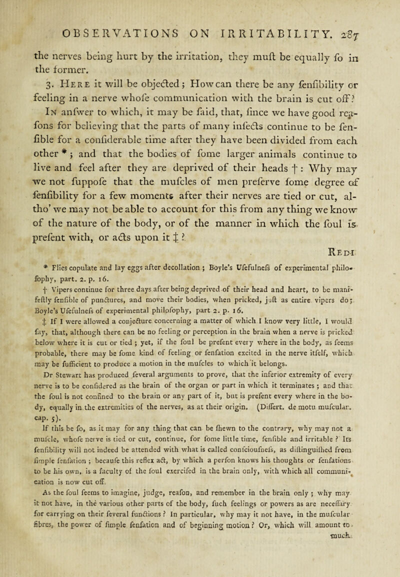 the nerves being hurt by the irritation, they mull be equally fo in the former. 3. Here it will be objecfled; How can there be any fenfibility or feeling in a nerve whofe communication with the brain is cut off? In anfwer to which, it may be faitl, that, fince we have good rca- fons for believing that the parts of many infecfls continue to be fen- fible for a confiderable time after they have been divided from each other * ; and that the bodies of fome larger animals continue to live and feel after they are deprived of their heads f : Why may we not fuppofe that the mufcles of men preferve fome degree of fenfibility for a few moments after their nerves are tied or cut, al- tho’ we may not be able to account for this from any thing we know' of the nature of the body, or of the manner in which the foul is. prefent with, or a6ts upon it J ? Redi * Flies copulate and lay eggs after decollation ; Boyle’s Ufefulnefs of experimental philo- fophy, part. 2. p. 16. f Vipers continue for three days after being deprived of their head and heart, to be mani- feflly fcnfible of punflures, and move their bodies, when pricked, juft as entire vipers do; Boyle’s Ufefulnefs of experimental philofophy, part 2. p. 16. if; If I were allowed a conjecture concerning a matter of which I know very little, I would fay, that, although there can be no feeling or perception in the brain when a nerve is pricked below where it is cut or tied ; yet, if the foul be prefent every where in the body, as feems probable, there may be fome kind of feeling or fenfation excited in the nerve itfelf, which may be fufficient to produce a motion in the mufcles to which it belongs. Dr Stewart has produced feveral arguments to prove, that the inferior extremity of every nerve is to be confidered as the brain of the organ or part in which it terminates ; and that the foul is not confined to the brain or any part of it, but is prefent every where in the bo¬ dy, equally in,the extremities of the nerves, as at their origin. (Dilfert. de motu mufcular,. cap. 5). If this be fo, as it may for any thing that can be fhewn to the contrary, why may not a mulcle, whofe nerve is tied or cut, continue, for fome little time, fenfible and irritable i* Its fenfibility will not indeed be attended with what is called confcioufnefs, as diftinguilhed from fimple fenfation ; becaufe this reflex aCt, by which a perfon knows his thoughts or fenfations to be his own, is a faculty of the foul exercifed in the brain only, with which all communi-^ cation is now cut off, As the foul feems to imagine, judge, reafon, and remember in the brain only ; why may it not have, in the various other parts of the body, fuch feelings or powers as are neceifary for carrying on their feveral functions ? In particular, why may it not have, in the mufcular fibres, the power of fimple fenfation and of beginnings motion i Or, which will amount to much..