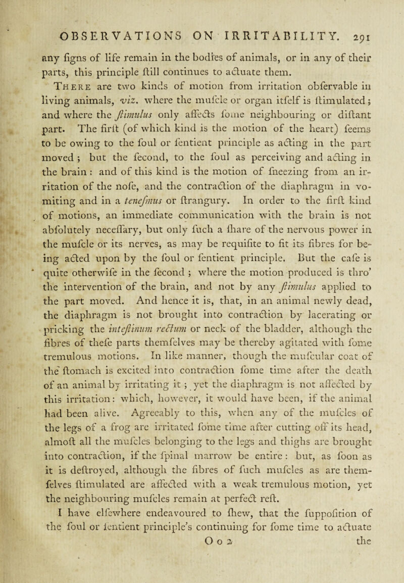 any figns of life remain in the bodies of animals, or in any of their parts, this principle ftill continues to adluate them. There are two kinds of motion from irritation obfervable in living animals, viz. where the muicle or organ itfelf is Simulated; and where the Jllmiilus only affedls foine neighbouring or diftant part. The firlt (of which kind is the motion of the heart) feems to be owing to the foul or fentient principle as acting in the part moved ; but the fecond, to the foul as perceiving and adting in the brain : and of this kind is the motion of fneezing from an ir¬ ritation of the nofe, and the contradlion of the diaphragm in vo¬ miting and in a tenej'mus or ftrangury. In order to the firft kind of motions, an immediate communication with the brain is not abfolutely neceffary, but only fuch a Hiare of the nervous power in the mufcle or its nerves, as may be requifite to fit its fibres for be¬ ing adled upon by the foul or fentient principle. But the cafe is * quite otherwife in the fecond ; where the motion produced is thro’ the intervention of the brain, and not by any Jilmidus applied to the part moved. And hence it is, that, in an animal newly dead, the diaphragm is not brought into contradlion by lacerating or pricking the intejilnum redtum or neck of the bladder, although the fibres of thefe parts themfelves may be thereby agitated with fome tremulous motions. In like manner, though the mufcular coat of the' ftomach is excited into contradlion fome time after the death of an animal by irritating it ; yet the diaphragm is not aff'ecded by this irritation: which, however, it would have been, if the animal had been alive. Agreeably to this, when any of the mufcles of the legs of a frog are irritated fome time after cutting off its head, almofl all the mufcles belonging to the legs and thighs are brought into contraction, if the fpinal marrow be entire : but, as foon as it is deflroyed, although the fibres of fuch mufcles as are them¬ felves fliraulated are affefted with a weak tremulous motion, yet the neighbouring mufcles remain at perfedl reft. I have elfewhere endeavoured to fliew, that the fuppofition of the foul or fentient principle’s continuing for fome time to afluate O o 2 the