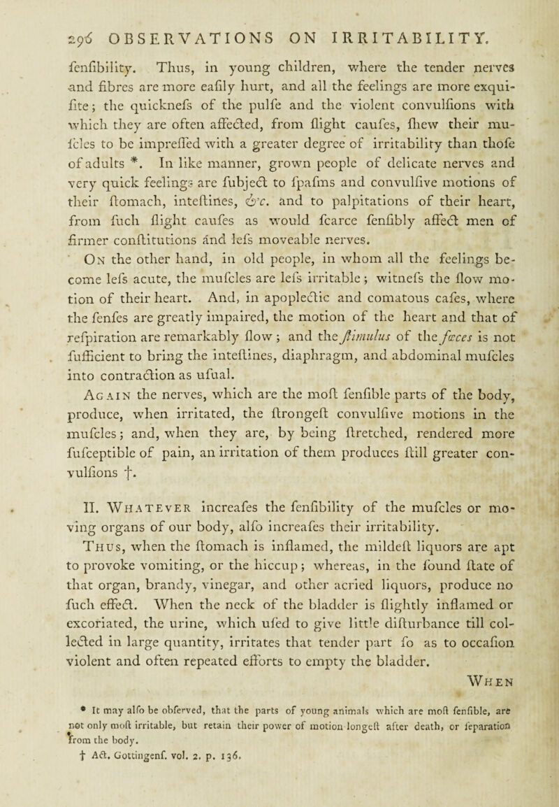 fenfibility. Thus, in young children, where the tender nerves and fibres are more eafily hurt, and all the feelings are more exqui- fite; the quicknefs of the pulfe and the violent convulfions with which they are often affedled, from flight caufes, fliew their mu- Icles to be impreffed with a greater degree of irritability than thofe of adults *. In like manner, grown people of delicate nerves and very quick feelings are fubjedl to fpafms and convulfive motions of their flomach, inteftines, 6’r. and to palpitations of their heart, from fuch flight caufes as would fcarce fenfibly affedt men of firmer conflitutions and lefs moveable nerves. ■ On the other hand, in old people, in whom all the feelings be¬ come lefs acute, the mufcles are lefs irritable; witnefs the flow mo¬ tion of their heart. And, in apopledtic and comatous cafes, where the fenfes are greatly impaired, the motion of the heart and that of refpiration are remarkably flow ; and the Jfimiilus of the faces is not fufficient to bring the inteflines, diaphragm, and abdominal mufcles into contradllon as ufual. Again the nerves, which are the mofl fenfible parts of the body, produce, when irritated, the ftrongeft convulfive motions in the mufcles; and, when they are, by being flretched, rendered more fufceptible of pain, an irritation of them produces Rill greater con* vulfions f. II. Whatever Increafes the fenfibility of the mufcles or mo¬ ving organs of our body, alfo increafes their irritability. Thus, when the flomach is inflamed, the mildeft liquors are apt to provoke vomiting, or the hiccup; whereas, in the found Rate of that organ, brandy, vinegar, and other acried liquors, produce no fuch effedl. When the neck of the bladder is flightly inflamed or excoriated, the urine, which ufed to give little diRurbance till col- levied in large quantity, irritates that tender part fo as to occafion violent and often repeated efforts to empty the bladder. When • It may alfo be obferved, that the parts of young animals which are mofl fenfible, are not only mofl irritable, but retain their power of motion longed after death, or I'eparation from the body.