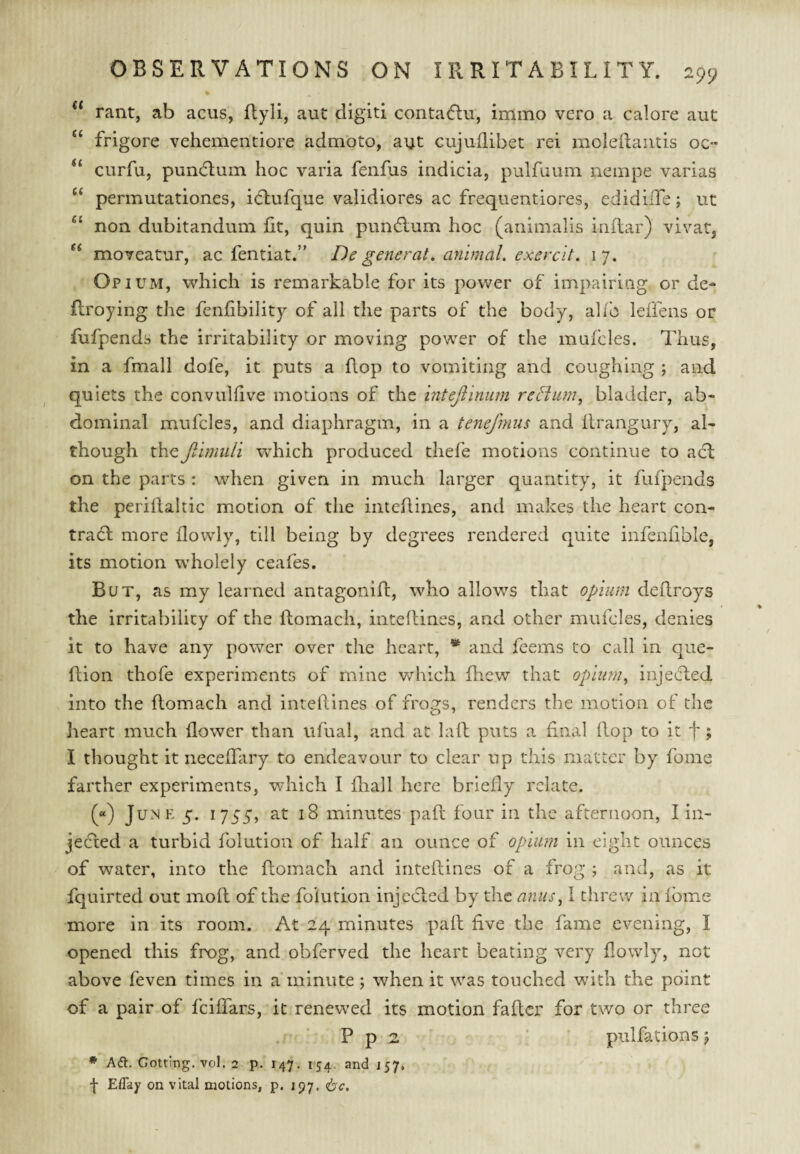 % ** rant, ab acus, flyli, aut digitl contacflu, immo veto a calore aut “ frigore vehementiore adm'oto, aut cujuilibet rei moledautis oc- “ curfu, puncflum hoc varia fenfus indicia, pulfuum nempe varias “ permutationes, idlufque validiores ac frequentiores, edidiiTe; ut non dubitandum fit, quin puniflum hoc (animalis inflar) vivat, moTcatur, ac fentiat.” De general, animal, exerclt. 17. Opium, which is remarkable for its power of impairing or de- ftroying the fenfibility of all the parts of the body, alfo leffens or fufpends the irritability or moving power of the mufcles. Thus, in a fmall dofe, it puts a flop to vomiting and coughing ; and quiets the convulfive motions of the intefiinum reHum, bladder, ab¬ dominal mufcles, and diaphragm, in a tenefmus and flrangury, al¬ though theJihniili which produced thefe motions continue to acl on the parts : when given in much larger quantity, it fufpends the periilahic motion of the inteRines, and makes the heart con¬ trail more flowly, till being by degrees rendered quite infenfible, its motion wholely ceafes. But, as my learned antagonift, who allows that opiiun deflroys the irritability of the ftomach, inteflines, and other mufcles, denies it to have any power over the heart, * and feems to call in que- flion thofe experiments of mine v/hicli fhcw that opium^ injected into the flomach and intelVmes of frogs, renders the motion of the heart much flower than ufual, and at laid puts a final flop to it f ; I thought it neceffary to endeavour to clear up this matter by foine farther experiments, which I fhall here briefly relate. (“) Junk 5. 1755, at 18 minutes paft four in the afternoon, I in- jeiied a turbid folution of half an ounce of opium in eight ounces of water, into the flomach and inteflines of a frog ; and, as it fquirted out moll of the folution injedled by the anus^ 1 threw in fome more in its room. At 24 minutes pafl five the fame evening, I opened this frog, and obferved the heart beating very flowly, not above feven times in a minute j when it was touched wnth the point of a pair of feiffars, it renewed its motion fafler for two or three P p 2 ‘ pulfations 5 • Adi. Gotting. vol. 2 p. 147. 154. and 157. f Effay on vital motions, p. 197,