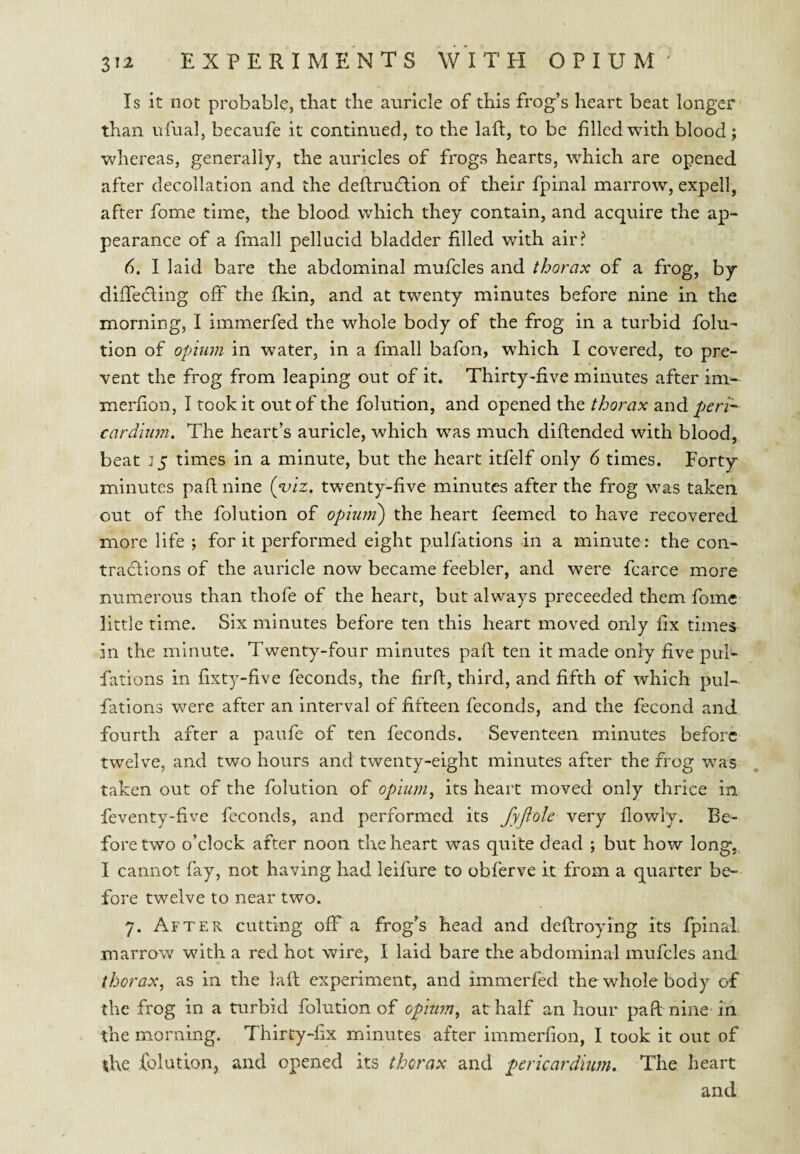 Is it not probable, that the auricle of this frog’s heart beat longer than ufual, becaufe it continued, to the laft, to be filled with blood; whereas, generally, the auricles of frogs hearts, which are opened after decollation and the deftrudlion of their fpinal marrow, expell, after fome time, the blood which they contain, and acquire the ap¬ pearance of a fmall pellucid bladder filled with air? d. I laid bare the abdominal mufcles and thorax of a frog, by diffecling oft the fkin, and at twenty minutes before nine in the morning, I immerfed the whole body of the frog in a turbid folu- tion of opium in water, in a fmall bafon, which I covered, to pre¬ vent the frog from leaping out of it. Thirty-five minutes after im- merfion, I took it out of the folution, and opened the thorax and peri- cardium. The heart’s auricle, which was much diftended with blood, beat J5 times in a minute, but the heart itfelf only 6 times. Forty minutes paflnine {yiz, twenty-five minutes after the frog was taken out of the folution of opiurn) the heart feemed to have recovered more life ; for it performed eight pulfations in a minute: the con¬ tractions of the auricle now became feebler, and were fcarce more numerous than thofe of the heart, but always preceeded them fome- little time. Six minutes before ten this heart moved only fix times in the minute. Twenty-four minutes paft ten it made only five pul- fations in fixty-five feconds, the firft, third, and fifth of which pul¬ fations were after an interval of fifteen feconds, and the fecond and fourth after a paufe of ten feconds. Seventeen minutes before twelve, and two hours and twenty-eight minutes after the frog was taken out of the folution of opium^ its heart moved only thrice in feventy-five feconds, and performed its fyftole very flowly. Be¬ fore two o’clock after noon the heart was quite dead ; but how long, I cannot fay, not having had leifure to obferve it from a quarter be¬ fore twelve to near two. 7. After cutting off a frog’s head and deftroying its fpinal. marrow with a red hot wire, I laid bare the abdominal mufcles and thorax, as in the laft experiment, and immerfed the whole body of the frog in a turbid folution of opium, at half an hour paft nine in the morning. Thirty-fx minutes after immerfion, I took it out of the folution, and opened its thorax and pericardium. The heart and