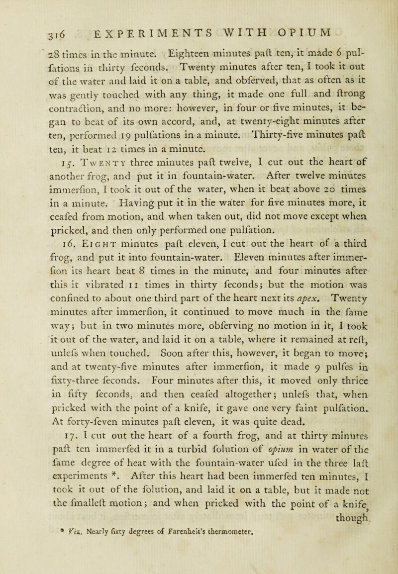 28 times in the minute. Eighteen minutes paft ten, it made 6 puh fations in thirty feconds. Twenty minutes after ten, I took it out of the water and laid it on a table, and obferved, that as often as it was gently touched with any thing, it made one full and ftrong contracflion, and no more: however, in four or five minutes, it be¬ gan to beat of its own accord, and, at twenty-eight minutes after ten, performed 19 pulfations in a minute. Thirty-five minutes paft ten, it beat 12 times in a minute. 15. Twenty three minutes paft twelve, I cut out the heart of another frog, and put it in fountain-water. After twelve minutes immerfion, I took it out of the water, when it beat above 20 times in a minute. Having put it in the water for five minutes more, it ceafed from motion, and when taken out, did not move except when pricked, and then only performed one pulfation. 16. Eight minutes paft eleven, I cut out the heart of a third frog, and put it into fountain-water. Eleven minutes after immer¬ fion its heart beat 8 times in the minute, and four minutes after this it vibrated ii times in thirty feconds; but the motion was confined to about one third part of the heart next its apex. Twenty minutes after immerfion, it continued to move much in the fame w^ay; but in two minutes more, obferving no motion in it, I took it out of the water, and laid it on a table, where it remained at reft, unlefs wdien touched. Soon after this, however, it began to move; and at twenty-five minutes after immerfion, it made 9 pulfes in fixty-three feconds. Four minutes after this, it moved only thrice in fifty feconds, and then ceafed altogether; unlefs that, when pricked with the point of a knife, it gave one very faint pulfation. At forty-feven minutes paft eleven, it was quite dead, 17. I cut out the heart of a fourth frog, and at thirty minutes paft ten immerfed it in a turbid folution of opium in water of the fame degree of heat with the fountain-water ufed in the three laft experiments After this heart had been immerfed ten minutes, I took it out of the folution, and laid it on a table, but it made not the fmalleft motion; and when pricked with the point of a knife^ though ■* Fix, Nearly fixty degrees of farenheii’s thermometer.