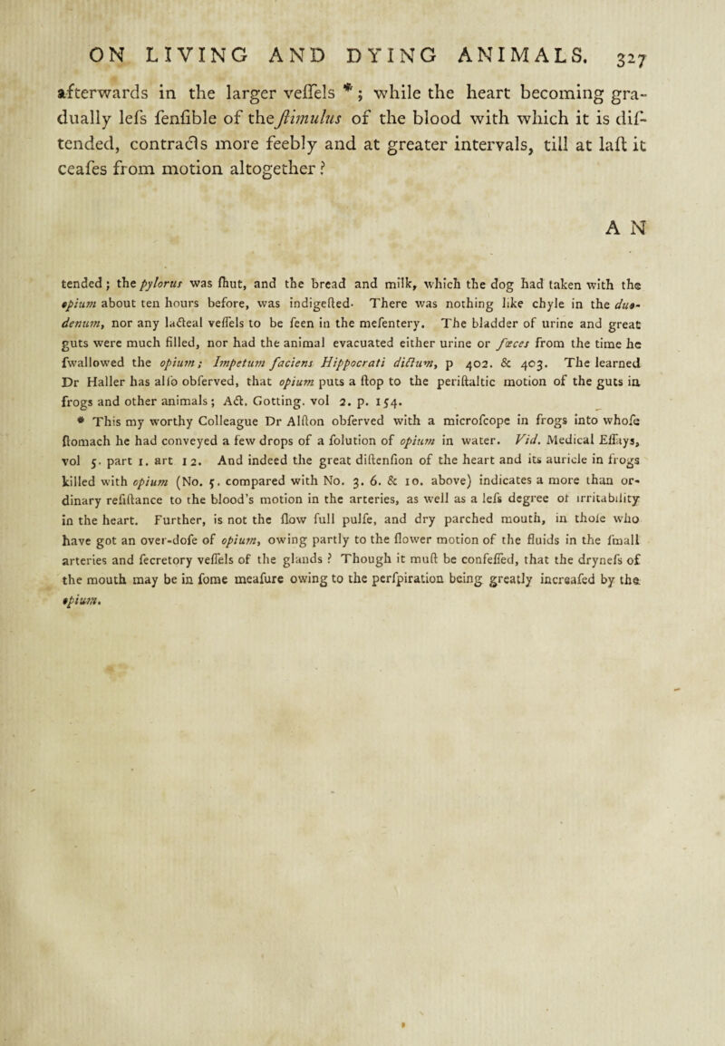 afterwards in the larger veflels *; while the heart becoming gra¬ dually lefs fenhble of theJihnulus of the blood with which it is dif- tended, contradls more feebly and at greater intervals, till at laft it ceafes from motion altogether ? A N tended; the pylorut was fliut, and the bread and milk, which the dog had taken with the tpium about ten hours before, was indigefted- There was nothing like chyle in the du»- dentim, nor any ladeal velTels to be feen in the mefentery. The bladder of urine and great guts were much filled, nor had the animal evacuated either urine or fosces from the time he fwallowed the opium; Impetum faciens Hippocrati di^iumt p 402. & 403. The learned Dr Haller has alfo obferved, that opium puts a flop to the periftaltic motion of the guts in frogs and other animals; A(5l. Getting, vol 2. p. 1^4. * This my worthy Colleague Dr Alfton obferved with a microfeope in frogs into whofe ftomach he had conveyed a few drops of a folution of opium in water. Vid. Medical Effitys, vol 5. part I. art 12. And indeed the great diftenfion of the heart and its auricle in frogs killed with opium (No. f. compared with No. 3. 6. & 10. above) indicates a more than or¬ dinary refiftance to the blood’s motion in the arteries, as well as a lefs degree ot irritability in the heart. Further, is not the flow full pulfe, and dry parched mouth, in thole who have got an over-dofe of opium, owing partly to the flower motion of the fluids in the fmall arteries and fecretory veflels of the glands ? Though it muft be confefled, that the drynefs of the mouth may be in forae mcafure owing to the perfpiration being greatly inersafed by the $pium.