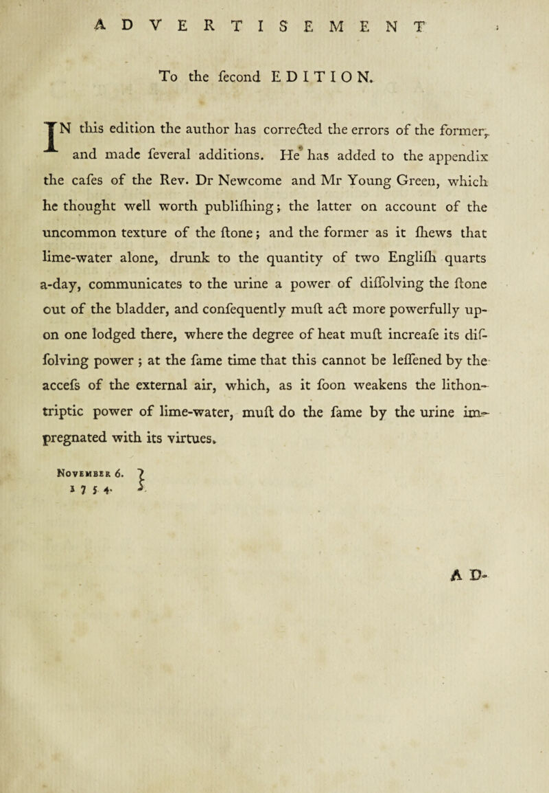 To the fecond EDITION. TN tills edition the author has corredled the errors of the former^ and made feveral additions. He* has added to the appendix the cafes of the Rev. Dr Newcome and Mr Young Green, which he thought well worth publifhing; the latter on account of the uncommon texture of the ftone; and the former as it fhews that lime-water alone, drunk to the quantity of two Englifli quarts a-day, communicates to the urine a power of dilTolving the ftone out of the bladder, and confequently mull adl more powerfully up¬ on one lodged there, where the degree of heat muft increafe its dif- folving power ; at the fame time that this cannot be leffened by the- accefs of the external air, which, as it foon weakens the lithon- triptic power of lime-water, mull do the fame by the urine im¬ pregnated with its virtues, November 6. 7 1754.