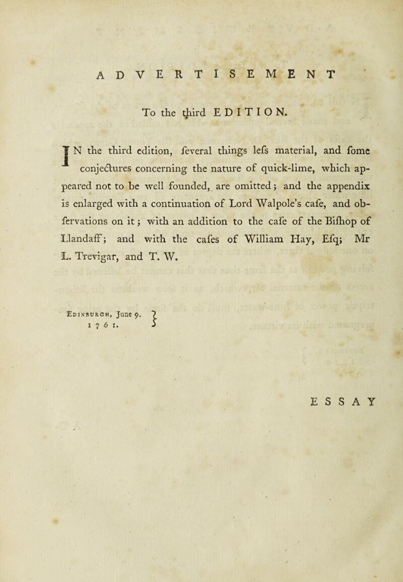 To the t)iird EDITION. ^ N the third edition, feveral things lefs material, and fomc conje6lures concerning the nature of quick-lime, which ap¬ peared not to be well founded, are omitted; and the appendix is enlarged with a continuation of Lord Walpole’s cafe, and ob- fervations on it 5 with an addition to the cafe of the Bifhop of Llandaff; and with the cafes of William Hay, Efq; Mr L. Trevigar, and T. W, Edinburgh, June 9, 1761. 1 ESSAY