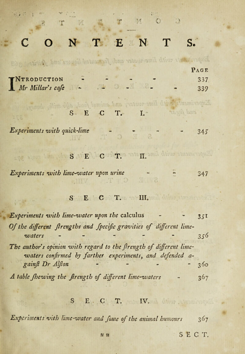 CONTENTS. Introduction Mr Millar s cafe Page 337 339 Experiments with quick-lime 345 S E C T. II. Experhnents with lime-water upon urine 347 S E C T. III. , Experiments with lime-water upon the calculus - * 351 Of the different flrengths and fpecific gravities of different lime- waters - - - - - 2,^6 The author s opinion with regard to the ftrength of different lime- waters confirmed by farther experiments^ and defended a- gainjl Dr Alfion - - - - 3^0 A table fhewing the firength of different lime-waters - 367 S E . C T. IV. Experhnents vith lime-water and fame of the animal humours 3^7