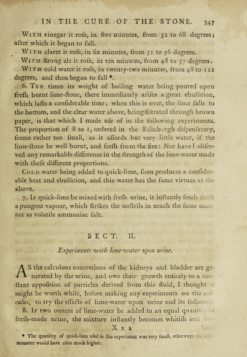 With vinegar it rofe, in five minutes, from 52 to 68 degrees; after which it began to fall. With claret it rofe, in fix minutes, from 51 to 56 degrees. Wi TH ftrong ale it rofe, in ten minutes, from 48 to 57 degrees. With cold water it rofe, in twenty-two minutes, from 48 to 112 degrees, and then began to fall *. 6. Ten times its weight of boiling water being, poured upon frefh burnt lime-llone, there immediately arifes a great ebullition, which laft’s a confiderable time; when this is over, the lime falls to the bottom, and the clear water above, being filtrated through brown paper, is that which I made ufe of in the following experiments. The proportion of 8 to i, ordered in the Edinburgh difpenfatory, feems rather too fmall, as it affords but very little v/ater, if the lime-flone be well burnt, and frefli from the fire: Nor have I obfer- ved any remarkable difference in the flrength of the lime-water made with thefe different proportions. Cold water being added to quick-lime, foon produces a confider¬ able heat and ebullition, and this water has the fame virtues, as the above. 7. If quick-lime be mixed with frefli urine, it inflantly fends fo th a pungent vapour, which flrikes the noflrils in much the fame man - ner as volatile ammoniac fait. SECT. II. Experiments nvith lime-water upon urine, AS the calculous concretions of the kidneys and bladder arc ge Derated by the urine, and owe their growth entirely to a con llant appofition of particles derived from this fluid, I thought might be worth while, before making any experiments on the e ' cuius^ to try the effedts of lime-water upon urine and its fedim;-;> 8. If two ounces of lime-water be added to an equal quaiin^ o frefh-made urine, the mixture inflantly becomes whitilh and ' X X 2 • The quantity of quicklime ufed in this experuueat was very fmall, otherways -r ^ < mometer would have rifen much higher.