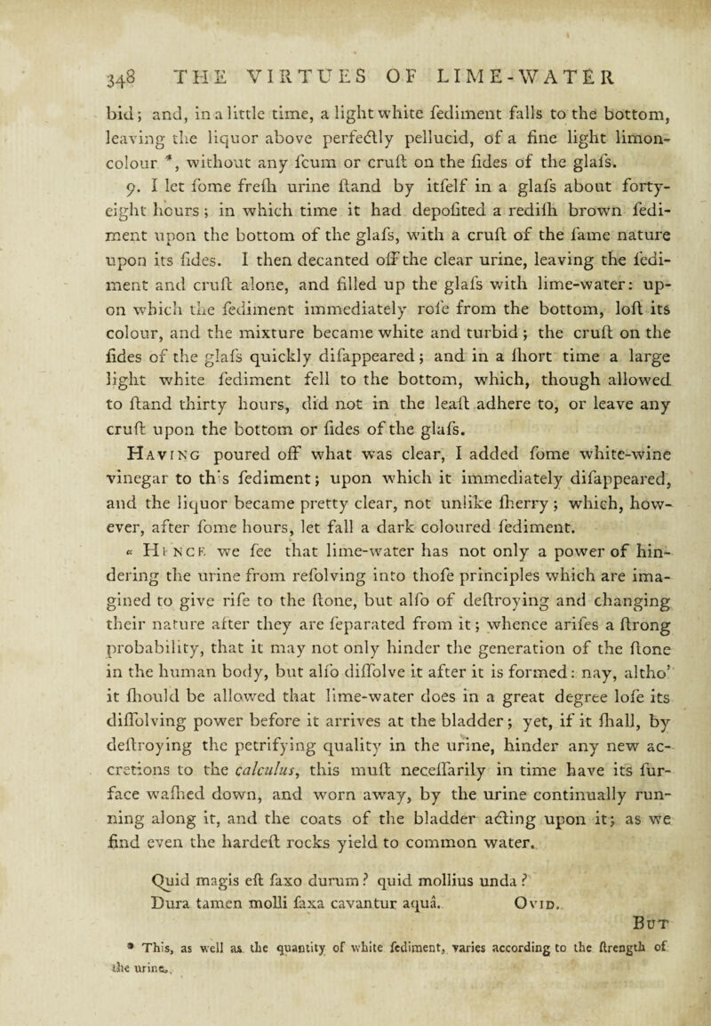 bid; and, in a little time, a light white fediinent falls to the bottom, leaving the liquor above perfectly pellucid, of a fine light limon- colour *, without any fcum or crufl on the fides of the glafs. 9. I let fome frefh urine ftand by itfelf in a glafs about forty- eight hours ; in which time it had depolited a redilb brown fedi- ment upon the bottom of the glafs, wdth a cruft of the fame nature upon its fides. I then decanted off the clear urine, leaving the fedi- ment and cruft alone, and filled up the glafs vdth lime-water; up¬ on which the fediment immediately rofe from the bottom, loft its colour, and the mixture became white and turbid ; the cruft on the fides of the glafs quickly difappeared; and in a Ihort time a large light white fediment fell to the bottom, which, though allowed to ftand thirty hours, did not in the leaft adhere to, or leave any cruft upon the bottom or fides of the glafs. Having poured off what was clear, I added fome white-wine vinegar to th’s fediment; upon which it immediately difappeared, and the liquor became pretty clear, not unlike fherry; which, how¬ ever, after fome hours, let fall a dark coloured fediment. i. cc Hvncf. we fee that lime-water has not only a power of hin¬ dering the urine from refolving into thofe principles which are ima¬ gined to give rife to the ftone, but alfo of deftroying and changing their nature after they are feparated from it; whence arifes a ftrong probability, that it may not only hinder the generation of the ftone in the human body, but alfo diffolve it after it is formed; nay, altho’ it fliould be allowed that lime-water does in a great degree lofe its diffolving power before it arrives at the bladder; yet, if it fhall, by deftroying the petrifying quality in the urine, hinder any new ac¬ cretions to the calculus^ this muft neceffarily in time have its fur- face wafiied down, and worn away, by the urine continually run¬ ning along it, and the coats of the bladder acfting upon it; as we find even the hardeft rocks yield to common water. Quid magis eft faxo durum ? quid mollius unda Dura tamen moUi faxa cavantur aquL Ovid. But * This, as well as the quaDiliy of white fediment, varies according to the ftrength of the urine..