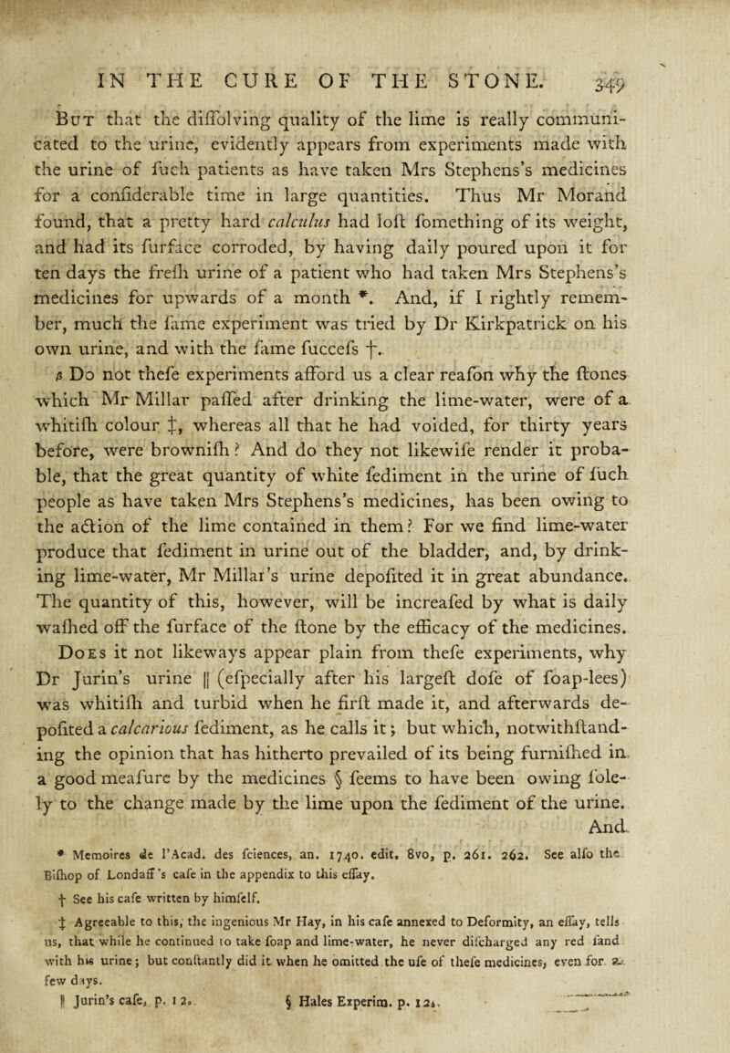 S49 But that the ciifTolving quality of the lime is really communi¬ cated to the urine, evidently appears from experiments made with the urine of fuch patients as have taken Mrs Stephens’s medicines for a confiderable time in large quantities. Thus Mr Morand found, that a pretty hard calculus had loft fomething of its weight, and had its furface corroded, by having daily poured upon it for ten days the frefli urine of a patient who had taken Mrs Stephens’s medicines for upwards of a month And, if I rightly remem¬ ber, much the fiime experiment was tried by Dr Kirkpatrick on his own urine, and with the fame fuccefs f. /j Do not thefe experiments afford us a clear reafbn why the ftones which Mr Millar paffed after drinking the lime-water, were of a whitifh colour J, whereas all that he had voided, for thirty years before, w^ere brownifh ? And do they not likewife render it proba¬ ble, that the great quantity of white fediment in the urine of fuch people as have taken Mrs Stephens’s medicines, has been owing to the adlion of the lime contained in them? For we find lime-water produce that fediment in urine out of the bladder, and, by drink¬ ing lime-water, Mr Millar’s urine depofited it in great abundance. The quantity of this, however, will be increafed by what is daily wafhed off the furface of the ftone by the efilcacy of the medicines. Does it not likeways appear plain from thefe experiments, why Dr Jurin’s urine |[ (efpecially after his largefl dofe of foap-lees) was whitifii and turbid when he firfl made it, and afterwards de¬ pofited a calcnrious fediment, as he calls it; but which, notwithfland- ing the opinion that has hitherto prevailed of its being furnifhed in a good meafurc by the medicines § feems to have been owing fole- ly to the change made by the lime upon the fediment of the urine. AncL ♦ Memoires de I’Acad. des fciences, an. 1740. edit. 8vo, p. 261. 262. See alfo the Bifliop of Londaff's cafe in the appendix to tJiis efTay, f See his cafe written by hirafclf. Agreeable to this, tlie ingenious Mr Hay, in his cafe annexed to Deformity, an elTay, tells us, that while he continued to take foap and lime-water, he never difeharged any red fand with hvs urine; but conftantly did it when he omitted the ufe of thefe medicines, even for *- few days.