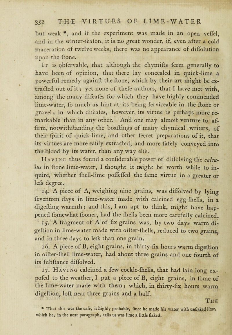 but weak *, and if the experiment was made in an open velTel, and in the winter-feafon, it is no great wonder, if, even after a cold maceration of t'welve weeks, there was no appearance of diflblution upon the done. It is obfervable, that although the chymifts feem generally to have been of opinion, that there lay concealed in quick-lime a powerful remedy againll the done, which by their art might be ex¬ tra (Red out of it; yet none of thefe authors, that I have met with, among the many difeafes for which they have highly commended lime-water, fo much as hint at its being ferviceable in the done or gravel; in which difeafes, however, its virtue is perhaps more re¬ markable than in any other. And one may almod venture to af¬ firm, notwithdanding the boadings of many chymical writers, of their fpirit of quick-lime, and other fecret preparations of it, that its virtues are more eadly extradled, and more fafely conveyed into the blood by its water, than any way elfe. Having thus found a condderable power of dillblving the calcu- Jiis in done lime-water, I thought it naight be worth while to in¬ quire, whether diell-lime podeded the fame virtue in a greater or lefs degree. 14. A piece of A, weighing nine grains, was didblved by lying feventeen days in lime-water made with calcined egg-diells, in a digeding warmth; and this, I am apt to think, might have hap¬ pened fomewhat fooner, had the fhells been more carefully calcined. A fragment of A of fix grains was, by two days warm di- gedion in lime-water made with oider-fhells, reduced to two grains, and in three days to lefs than one grain. 16. A piece of B, eight grains, in thirty-fix hours warm digedion in oider-diell lime-water, had about three grains and one fourth of its fubdance didblved. 17. Having calcined a few cockle-fhells, that had lain long ex- pofed to the weather, I put a piece of B, eight grains, in fome of the lime-water made with them; which, in thirty-dx hours warm digedion, lod near three grains and a half. The • That this was the cafe, is highly probable, fince he made his water with usllaked lime, which he, in the next paragraph, tells us w^as lime a little flaked.