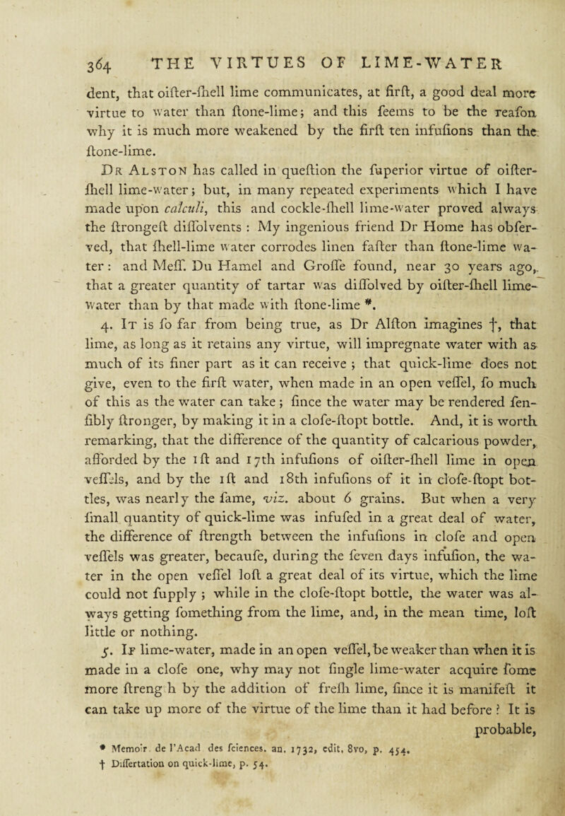 dent, that oifler-lhell lime communicates, at firft, a good deal more- virtue to water than Hone-lime; and this feems to be the reafou why it is much more weakened by the firlt ten infufions than the. ftone-lime. Dr Alston has called in queftion the fuperior virtue of oifter- Hiell lime-water; but, in many repeated experiments which I have made upon calctdi, this and cockle-fliell lime-water proved always the flrongeft diiTolvents ; My ingenious friend Dr Home has obfer- ved, that fliell-lime water corrodes linen fafler than ftone-lime wa¬ ter : and Meff. Du Hamel and Grofle found, near 30 years ago,, that a greater quantity of tartar was dilTolved by oifher-fhell lime- water than by that made with ftone-lime 4. It is fo far from being true, as Dr Alfton imagines f, that lime, as long as it retains any virtue, will impregnate water with as much of its finer part as it can receive ; that quick-lime does not give, even to the firft water, when made in an open vefTel, fo much of this as the water can take ; fince the water may be rendered fen- fibly ftronger, by making it in a clofe-ftopt bottle. And, it is worth remarking, that the difference of the quantity of calcarious powder, aflbrded by the ifi: and 17th infufions of oifter-fhell lime in open veffds, and by the ift and i8th infufions of it in clofe-ftopt bot¬ tles, was nearly the fame, ^iz, about 6 grains. But when a very fmall quantity of quick-lime was infufed in a great deal of water, the difference of ftrength between the infufions in clofe and open veffels was greater, becaufe, during the feven days infufion, the wa¬ ter in the open veffel loft a great deal of its virtue, which the lime could not fupply ; while in the clofe-ftopt bottle, the water was al¬ ways getting fomething from the lime, and, in the mean time, loft little or nothing. 5. It lime-water, made in an open veffel, be weaker than when it is made in a clofe one, why may not fingle lime-water acquire fomc more ftreng h by the addition of frefli lime, fince it is manifeft it can take up more of the virtue of the lime than it had before ? It is probable, * Memoir de I’Acad des fciences. an. 1732, edit, 8vo, p. 454, I Differtatlon on quick-lime, p. 54.