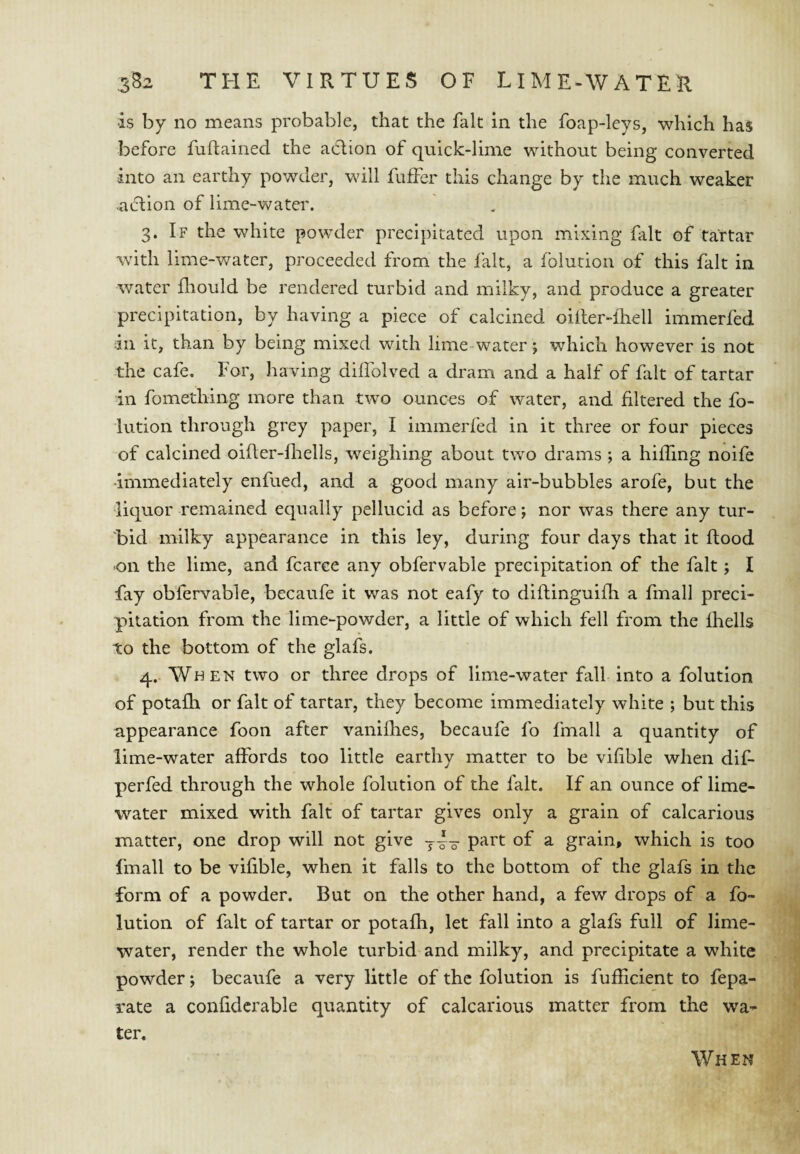 is by no means probable, that the fait in the foap-leys, which has before fuflained the action of quick-lime without being converted into an earthy powder, will fuffer this change by the much weaker action of lime-water. 3. If the white powder precipitated upon mixing fait of tartar with lime-v/ater, proceeded from the lalt, a folution of this fait in water fliould be rendered turbid and milky, and produce a greater precipitation, by having a piece of calcined oiiler-fhell immerfed ill it, than by being mixed with lime-water; which however is not the cafe. For, having diflblved a dram and a half of fait of tartar in fomething more than two ounces of water, and filtered the fo¬ lution through grey paper, I immerfed in it three or four pieces of calcined oifier-fliells, weighing about two drams ; a hiding noife •immediately enfued, and a good many air-bubbles arofe, but the •liquor remained equally pellucid as before; nor was there any tur¬ bid milky appearance in this ley, during four days that it flood -on the lime, and fcarce any obfervable precipitation of the fait; I fay obfervable, becaufe it was not eafy to diflinguifli a fmall preci¬ pitation from the lime-powder, a little of which fell from the fhells to the bottom of the glafs. 4. When two or three drops of lime-water fall into a folution of potafh or fait of tartar, they become immediately white ; but this appearance foon after vanifhes, becaufe fo fmall a quantity of lime-water affords too little earthy matter to be vifible when dif- perfed through the whole folution of the fait. If an ounce of lime- water mixed with fait of tartar gives only a grain of calcarious matter, one drop will not give part of a grain, which is too fmall to be vifible, when it falls to the bottom of the glafs in the form of a powder. But on the other hand, a few drops of a fo¬ lution of fait of tartar or potafh, let fall into a glafs full of lime- water, render the whole turbid and milky, and precipitate a white powder; becaufe a very little of the folution is fufficient to fepa- rate a confidcrable quantity of calcarious matter from the wa¬ ter. When