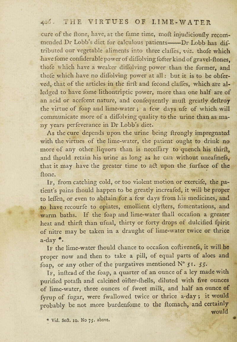 cure of the Rone, have, at the hiiiie time, moll injudicioully recom¬ mended Dr Lobb’s diet for calculous patients-Dr Lobb has dif- tributed our vegetable aliments into three clalTes, <viz. thofe which have fome confiderable power of diffolving fofter kind of gravel-ftones, thofe which have a weaker diflblving power than the former, and thofe which have no diflblving power at all: but it is to be obfer- ved, that of the articles in the firfl and fecond claffes, which are al- ledged to have fome lithontriptic power, more than one half are of an acid or acefcent nature, and confequently mull greatly dellroy the virtue of foap and lime-water ; a few days ufe of which will communicate more of a diflblving quality to the urine than as ma¬ ny years perfeverance in Dr Lobb’s diet. As the cure depends upon the urine being ftrongly impregnated with the virtues of the lime-water, the patient ought to drink no more of any other liquors than is neceffary to quench his thirft, and fliould retain his urine as long as he can without uneafinefs, that it may have the greater time to adl upon the furface of the / Rone. If, from catching cold, or too violent motion or exercife, the pa¬ tient’s pains fliould happen to be greatly increafed, it will be proper to leffen, or even to abRain for a few days from his medicines, and to have recourfe to opiates, emollient clyRers, fomentations, and warm baths. If the foap and lime-water fliall occafion a greater heat and thirR than ufual, thirty or forty drops of dulcified fpirit of nitre may be taken in a draught of lime-water twice or thrice a-day If the lime-water fliould chance to occafion coRivenefs, it will be proper now and then to take a pill, of equal parts of aloes and foap, or any other of the purgatives mentioned N° yi. 55. If, iiiRead of the foap, a quarter of an ounce of a ley made with purified potafli and calcined oiRer-fhells, diluted with five ounces of lime-water, three ounces of fweet milk, and half an ounce of fyrup of fugar, were fwallowed twice or thrice a-day ; it would probably be not more burdenfome to the Romach, and certainly would