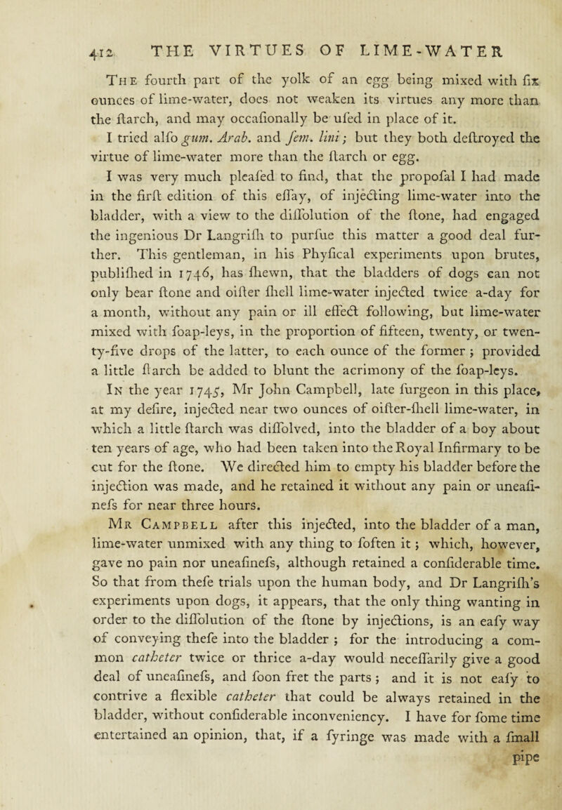 Th e fourth part of the yolk of an egg being mixed with fix ounces of lime-water, does not weaken its virtues any more than the Rarch, and may occafionally be ufed in place of it. I tried alfo gim, Arab, and fern. Uni; but they both dellroyed the virtue of lime-water more than the ftarch or egg. I was very much pleafed to find, that the propofal I had made in the firft edition of this efiay, of injedling lime-water into the bladder, with a view to the diflblution of the ftone, had engaged the ingenious Dr Langrifli to purfue this matter a good deal fur¬ ther. This gentleman, in his Phyfical experiments upon brutes, publiflied in 1746, has fhewn, that the bladders of dogs can not only bear ftone and oifter fliell lime-water injedled twice a-day for a month, without any pain or ill eftedl following, but lime-water mixed with foap-leys, in the proportion of fifteen, twenty, or twen¬ ty-five drops of the latter, to each ounce of the former j provided a little ftarch be added to blunt the acrimony of the foap-lcys. In the year 1744, Mr John Campbell, late furgeon in this place, at my defire, inje(5led near two ounces of oifter-fliell lime-water, in which a little ftarch was difiblved, into the bladder of a boy about ten years of age, who had been taken into the Royal Infirmary to be cut for the ftone. We direefted him to empty his bladder before the injection was made, and he retained it without any pain or uneafi- nefs for near three hours. Mr Campbell after this injedled, into the bladder of a man, lime-water unmixed with any thing to foften it; which, however, gave no pain nor uneafinefs, although retained a confiderable time. So that from thefe trials upon the human body, and Dr Langrilh’s experiments upon dogs, it appears, that the only thing wanting in order to the dilTolution of the ftone by injeclions, is an eafy way of conveying thefe into the bladder ; for the introducing a com¬ mon catheter twice or thrice a-day would neceftarily give a good deal of uneafinefs, and foon fret the parts ; and it is not ealy to contrive a flexible catheter that could be always retained in the bladder, without confiderable inconveniency. I have for fome time entertained an opinion, that, if a fyringe was made with a fmall pipe