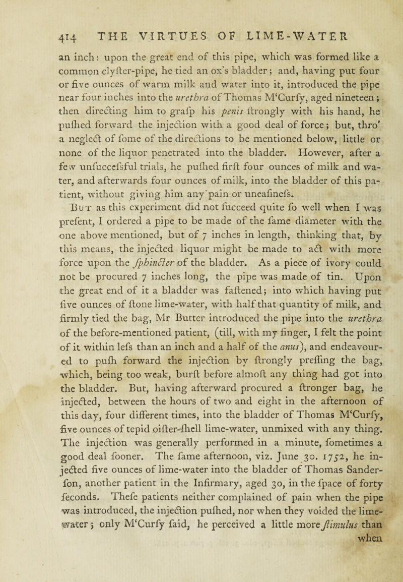 an inch: upon the great end of this pipe, which was formed like a common clyfter-pipe, he tied an ox’s bladder; and, having put four or five ounces of warm milk and water into it, introduced the pipe near four inches into the urethra of Thomas M‘Gurfy, aged nineteen ; then direcling him to grafp his penis firongly with his hand, he pufhed forward the injedlion with a good deal of force; but, thro' a neglec5l of fome of the direclions to be mentioned below, little or none of the liquor penetrated into the bladder. However, after a fe w unfucccfsful trials, he puihed firlf four ounces of milk and wa¬ ter, and afterwards four ounces of milk, into the bladder of this pa¬ tient, without giving him any’pain or uneafinefs. But as this experiment did not fucceed quite fo well when I was prefent, I ordered a pipe to be made of the fame diameter with the one above mentioned, but of 7 inches in length, thinking that, by this means, the injecled liquor might be made to adl with more force upon the fphin^er oi the bladder. As a piece of ivory could not be procured 7 inches long, the pipe was made of tin. Upon the great end of it a bladder was fafiened; into which having put five ounces of flone lime-water, with half that quantity of milk, and firmly tied the bag, Mr Butter introduced the pipe into the urethra of the before-mentioned patient, (till, with my finger, I felt the point of it within lefs than an inch and a half of the anus)^ and endeavour¬ ed to pu£h forward the injeeSlion by ftrongly prefiing the bag, which, being too weak, burft before almoft any thing had got into the bladder. But, having afterward procured a ftronger bag, he injeefted, between the hours of two and eight in the afternoon of this day, four different times, into the bladder of Thomas M‘Curfy, five ounces of tepid oifter-'flicll lime-water, unmixed with any thing. The injeeflion was generally performed in a minute, fometimes a good deal fooner. The fame afternoon, viz. June 30. 1752, he in- jedled five ounces of lime-water into the bladder of Thomas Sander- fon, another patient in the Infirmary, aged 30, in the fpace of forty feconds. Thefe patients neither complained of pain when the pipe was introduced, the injedlion pufhed, nor when they voided the lime- water ; only M‘Curfy faid, he perceived a little more Jiimulus than when