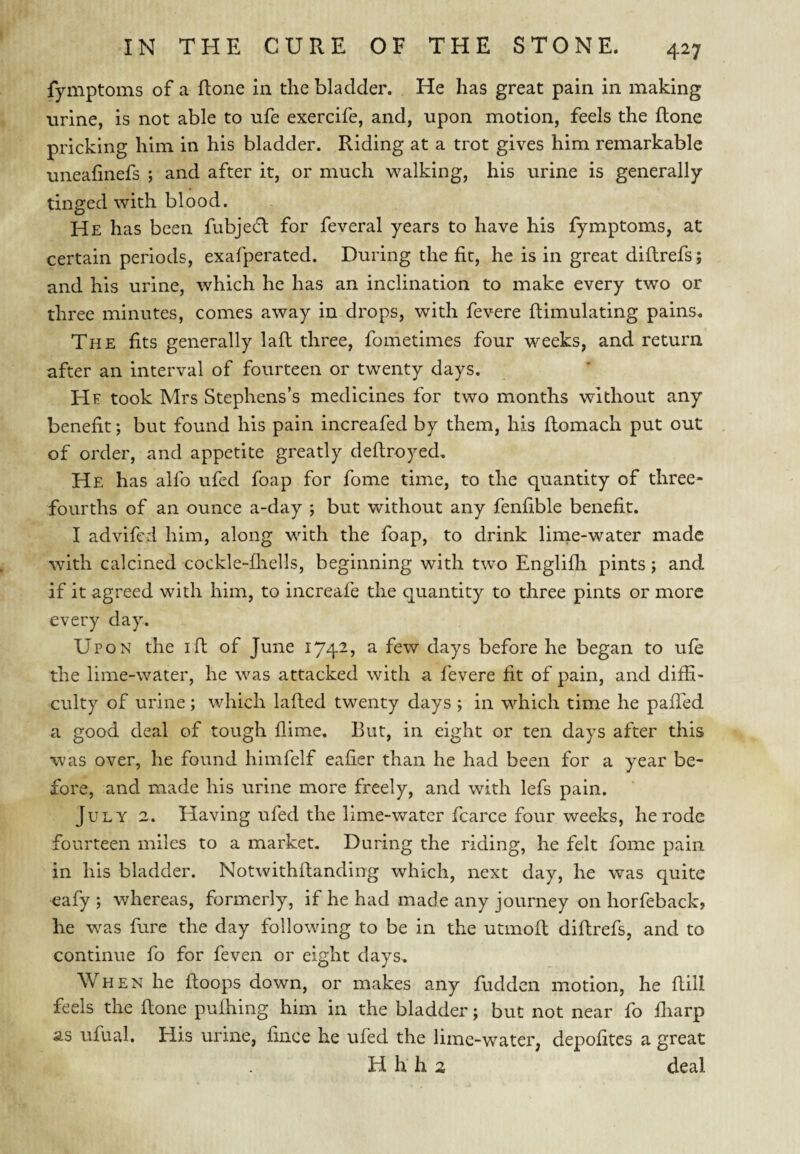 fymptoms of a ftone in the bladder. He has great pain in making urine, is not able to ufe exercife, and, upon motion, feels the ftone pricking him in his bladder. Riding at a trot gives him remarkable uneafinefs ; and after it, or much walking, his urine is generally tinged with blood. He has been fubjecfl for feveral years to have his fymptoms, at certain periods, exafperated. During the fit, he is in great diflrefs; and his urine, which he has an inclination to make every two or three minutes, comes away in drops, with fevere ftimulating pains. The fits generally lafl three, fometimes four weeks, and return after an interval of fourteen or twenty days. He took Mrs Stephens’s medicines for two months without any benefit; but found his pain increafed by them, his flomach put out of order, and appetite greatly deflroyed. He has alfo ufed foap for fome time, to the quantity of three- fourths of an ounce a-day ; but without any fenfible benefit. I advifcd him, along with the foap, to drink linie-water made with calcined cockle-fliells, beginning with two Englifli pints; and if it agreed with him, to increafe the quantity to three pints or more every day. Upon the ift of June 1742, a few days before he began to ufe the lime-water, he was attacked with a fevere fit of pain, and diffi¬ culty of urine ; which lafted twenty days ; in which time he paffed a good deal of tough flime. But, in eight or ten days after this was over, he found himfelf eafier than he had been for a year be¬ fore, and made his urine more freely, and with lefs pain. July 2. Having ufed the lime-water fcarce four weeks, he rode fourteen miles to a market. During the riding, he felt fome pain in his bladder. Notwithflanding which, next day, he was quite eafy ; whereas, formerly, if he had made any journey on horfeback, he was fure the day following to be in the utmofl diflrefs, and to continue fo for feven or eight days. When he floops down, or makes any fudden motion, he ftill feels the flone pufhing him in the bladder; but not near fo ffiarp as ufual. His urine, fince he ufed the lime-water, depofites a great H h h 2 deal