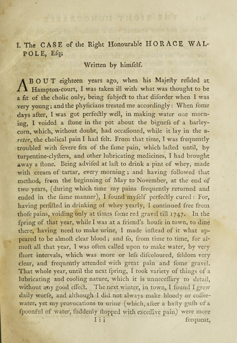 I. The CASE of the Right Honourable HORACE WAL¬ POLE, Efq; Written by himfelf. About eighteen years ago, when his Majefty refided at Hampton-court, I was taken ill with what was thought to be a fit of the cholic only, being fubjedl to that diforder when I was very young; and the phylicians treated me accordingly: When fome days after, I was got perfecflly well, in making water one morn¬ ing, I voided a (tone in the pot about the bignefs of a barley¬ corn, which, without doubt, had occafioned, while it lay in the u- reter, the cholical pain I had felt. From that time, I was frequently troubled with fevere fits of the fame pain, which lafled until, by turpentine-clyfters, and other lubricating medicines, I had brought away a flone. Being advifed at laft to drink a pint of whey, made with cream of tartar, every morning ; and having followed that method, from the beginning of May to November, at the end of two years, (during which time my pains frequently returned and ended in the fame manner), I found myfelf perfectly cured : For, having perfifted in drinking of whey yearly, I continued free from thofe pains, voiding only at times fome red gravel till 1747. In the fpring of that year, while I was at a friend’s houfe in town, to dine there, having need to make urine, I made indead of it what ap¬ peared to be almoft clear blood; and fo, from time to time, for al- moft all that year, I was often called upon to make water, by very fliort intervals, which was more or lefs difcoloured, feldom very clear, and frequently attended with great pain and fome gravel. That whole year, until the next fpring, I took variety of things of a lubricating and cooling nature, which it is unneceffary to detail, without any good elFecl. The next winter, in town, I found I grew daily worfe, and although I did not always make bloody or coffee- water, yet my provocations to urine (which, after a haity gufii of a fpoonful of \vater, fuddenly flopped with exceffive pain) were more I i i frequent,