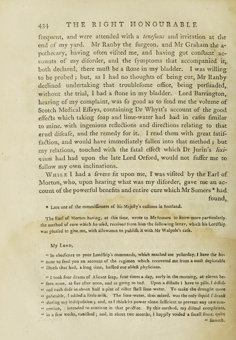 frequent, and were attended with a tenefnms and irritation at the end of my yard. Mr R.anby the furgeon, and Mr Graham the a- pothecary, having often vifited me, and having got conflant ae- eoiints of my diforder, and the fymptoms that accompanied it, both declared, there mufl be a flone in my bladder. I was willing to be probed ; but, as I had no thoughts of being cut, Mr Ranby declined undertaking that troublefome office, being perfuaded, without the trial, I had a flone in my bladder. Lord Barrington, hearing of my complaint, was fo good as to fend me the volume of Scotch Medical Effays, containing Dr Whytt’s account of the good effeds which taking foap and lime-water had had in cafes fimilar to mine, with ingenious refledtions and direcflions relating to that ®ruel difeafe, and the remedy for it. I read them with great fatif- fa6lion, and would have immediately fallen into that method ; but my relations, touched with the fatal effedt which Dr Jurin’s lixi¬ vium had had upon the late Lord Orford, would not fuffer me to follow my own inclinations. While 1 had a fevere fit upon me, I was vifited by the Earl of, Morton, who, upon hearing what was my diforder, gave me an ac¬ count of the powerful benefits and entire cure which Mr Somers * had. found, ♦ Late one of the commiffioners of his Majefty’s cuftoms in Scotland. The Earl ofi Morton having, at this time, wrote to Mr Somers to know more particularly- the method of cure which he ufed, received from him the following letter, which hisLordfhip was pleafed to give.me, with allowance to, publiih it with Mr Walpole’s cafe. My Lord-, “ In ohedience to your Lordftip’s commands, which reached me yefterday, I have the ho* “ nour to fend you an account of the regimen which recovered ,me from a molt deplorable “ illnefs that had, a long time, baffled our ablell phyficians. •« I took four drams of AI leant foap, four times a-.day, early in the morning, at eleven be* fore noon, at five after noon, and at going to bed. Upon a diftallc I have to pUls, I dilToI- • ‘ ved each dofe in about half a pint of oifter (hell lime-water. To make the draught more palatable, I added a little milk. The lime-water, thus mixed, was the only liquid I drank “ during my indifpofition ; and, as f think its power alone fufficient to prevent any ncwcon- “ cretion, intended to continue in that prxflice. By this method, my difmal complaints, ** in a few weeks, vanifbed j and, in about two months, I happily voided'a fmall ftone, quite “ fmooth,