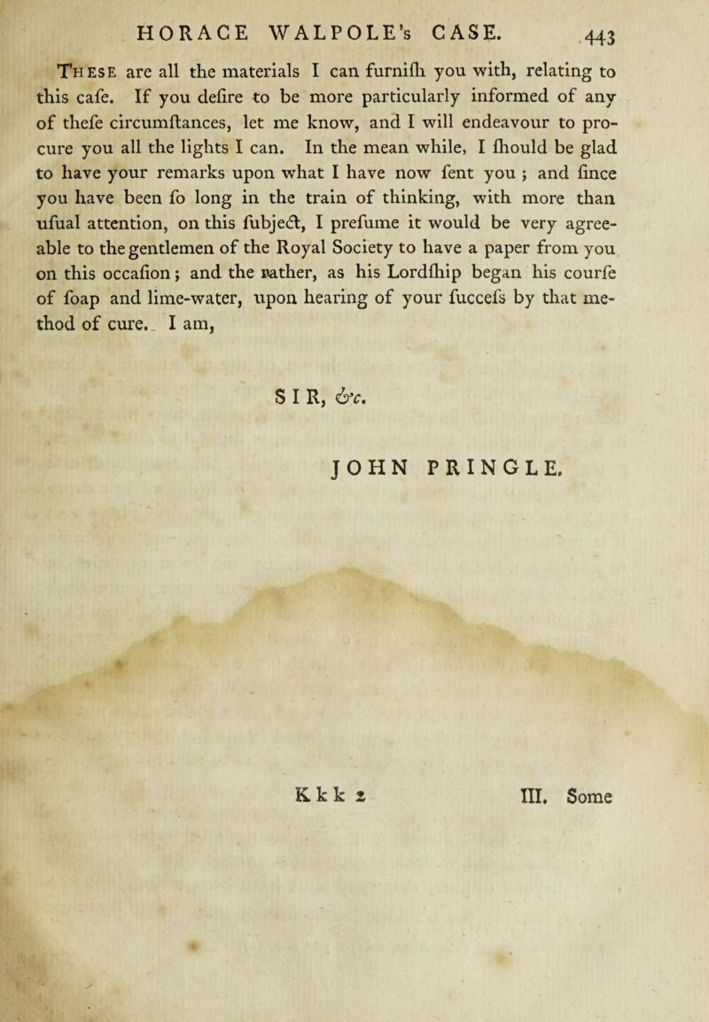 These are all the materials I can furnifli you with, relating to this cafe. If you defire to be more particularly informed of any of thefe circumftances, let me know, and I will endeavour to pro¬ cure you all the lights I can. In the mean while, I fhould be glad to have your remarks upon what I have now fent you ; and fince you have been fo long in the train of thinking, with more than ufual attention, on this fubjecfl, I prefume it would be very agree¬ able to the gentlemen of the Royal Society to have a paper from you, on this occafion; and the Bather, as his Lordfhip began his courfe of foap and lime-water, upon hearing of your fuccefs by that me¬ thod of cure.. I am, S I R, JOHN PRINGLE. ..I!