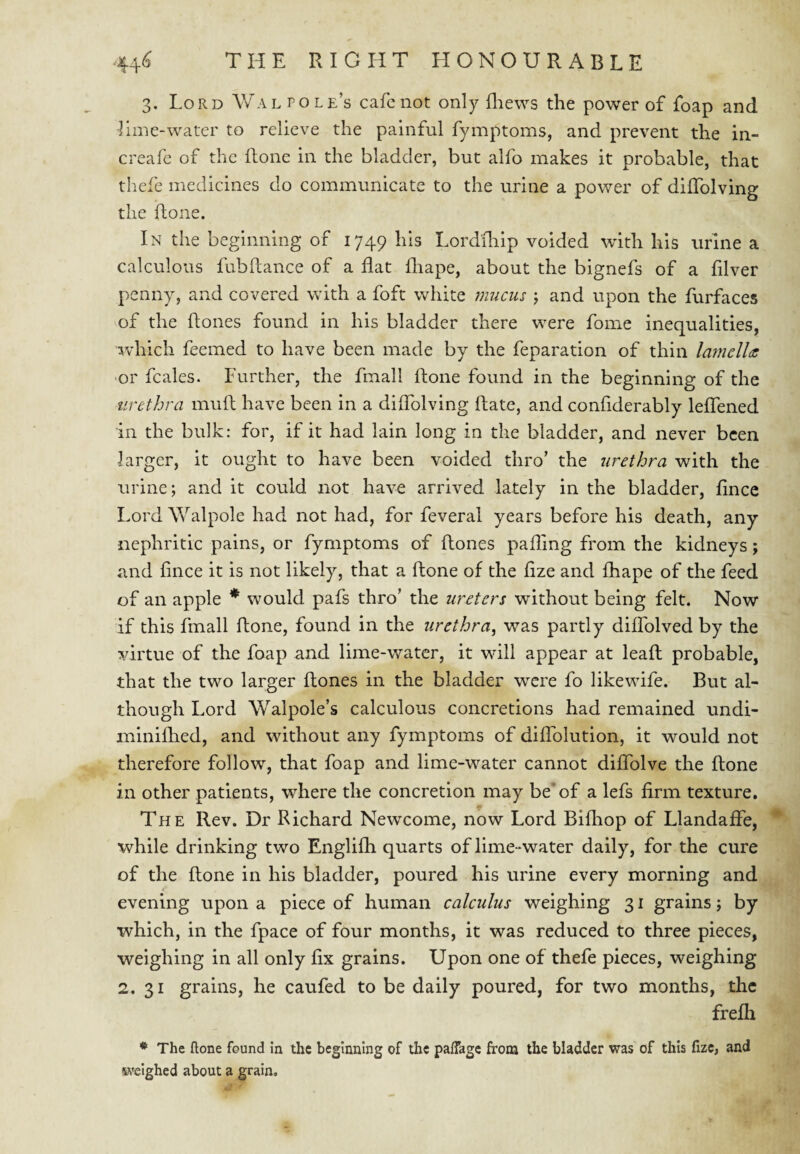 3. Lord Aval pole’s cafe not only fliews the power of foap and lime-water to relieve the painful fymptoms, and prevent the in- creafe of the ftone in the bladder, but alfo makes it probable, that thefe medicines do communicate to the urine a power of dilTolving the ftone. In the beginning of 1749 Lordililp voided with his urine a calculous fubftance of a flat fliape, about the bignefs of a filver penny, and covered with a foft white mucus \ and upon the furfaces of the flones found in his bladder there were fome inequalities, which feemed to have been made by the feparation of thin lamellds •or fcales. Further, the fmall ftone found in the beginning of the urethra muft have been in a diflblving ftate, and confiderably leflened in the bulk: for, if it had lain long in the bladder, and never been larger, it ought to have been voided thro’ the urethra with the urine; and it could not have arrived lately in the bladder, flnce Lord Walpole had not had, for feveral years before his death, any nephritic pains, or fymptoms of ftones pafling from the kidneys; and fince it is not likely, that a ftone of the flze and fhape of the feed of an apple * would pafs thro’ the ureters without being felt. Now if this fmall ftone, found in the urethra, was partly diflblved by the virtue of the foap and lime-water, it will appear at leaft probable, that the two larger ftones in the bladder were fo likewife. But al¬ though Lord Walpole’s calculous concretions had remained undi- miniftied, and without any fymptoms of diflblution, it would not therefore follow, that foap and lime-water cannot diflblve the ftone in other patients, where the concretion may be of a lefs firm texture. m The Rev. Dr Richard Newcome, now Lord Bifliop of Llandaffe, while drinking two Englifh quarts of lime-water daily, for the cure of the ftone in his bladder, poured his urine every morning and i* evening upon a piece of human calculus weighing 31 grains; by which, in the fpace of four months, it was reduced to three pieces, weighing in all only fix grains. Upon one of thefe pieces, weighing 2. 31 grains, he caufed to be daily poured, for two months, the frelh * The ftone found in the beginning of the palfagc from the bladder was of this fizc, and ivelghed about a grain.