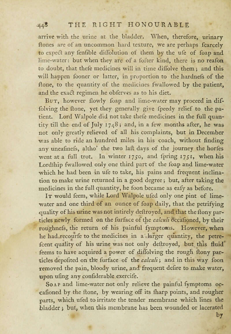 arrive with the urine at the bladder. When, therefore, urinary ftones are of an uncommon hard texture, we are perhaps fcarcely to expedl any fenhble diffolution of them by the ufe of foap and lime-water: but when they are of a fofter kind, there is no reafon to doubt, that thefe medicines will in time diflblve them; and this will happen fooner or latter, in proportion to the hardnefs of the Rone, to the quantity of the medicines fwallowed by the patient, and the exact regimen he obferves as to his diet. But, however flowly foap and lime-water may proceed in dif- folving the Rone, yet they generally give fpeedy relief to the pa¬ tient. Lord Walpole did not take thefe medicines in the full quan¬ tity till the end of July 17/^8; and, in a few months after, he was not only greatly relieved of all his complaints, but in December w^as able to ride an hundred miles in his coach, without finding any uneafinefs, altho’ the two laR days of the journey the horfes went at a full trot. In winter lyyo, and fpring 1751, when his LordRiip fwallowed only one third part of the foap and lime-water which he had been in ufe to take, his pains and frequent inclina¬ tion to make urine returned in a good degree; but, after taking the medicines in the full quantity, he foon became as eafy as before. It would feem, while Lord Walpole ufed only one pint of lime- w^ater and one third of an ounce of foap daily, that the petrifying quality of his urine was not intirely deRroyed, and that the Rony par¬ ticles newly formed on the furface of the calculi dccafioned, by their roughnefs, the return of his painful fymptoms. However, when he had.recourfe to the medicines in a.larger quantity, the petre^^ fcent quality of his urine was not only deRroyed, but this fluid* feems to have acquired a power of diflblving the rough Rony par¬ ticles depofited on the furface of the calculi j and in this way foon removed the pain, bloody urine, and frequent defire to make water, upon ufing any confiderable exercife. Soap and lime-water not only relieve the painful fymptoms oc- cafioned by the Rone, by wearing off its fharp points, and rougher parts, which ufed to irritate the tender membrane which lines the bladder j but, when this membrane has been wounded or lacerated by