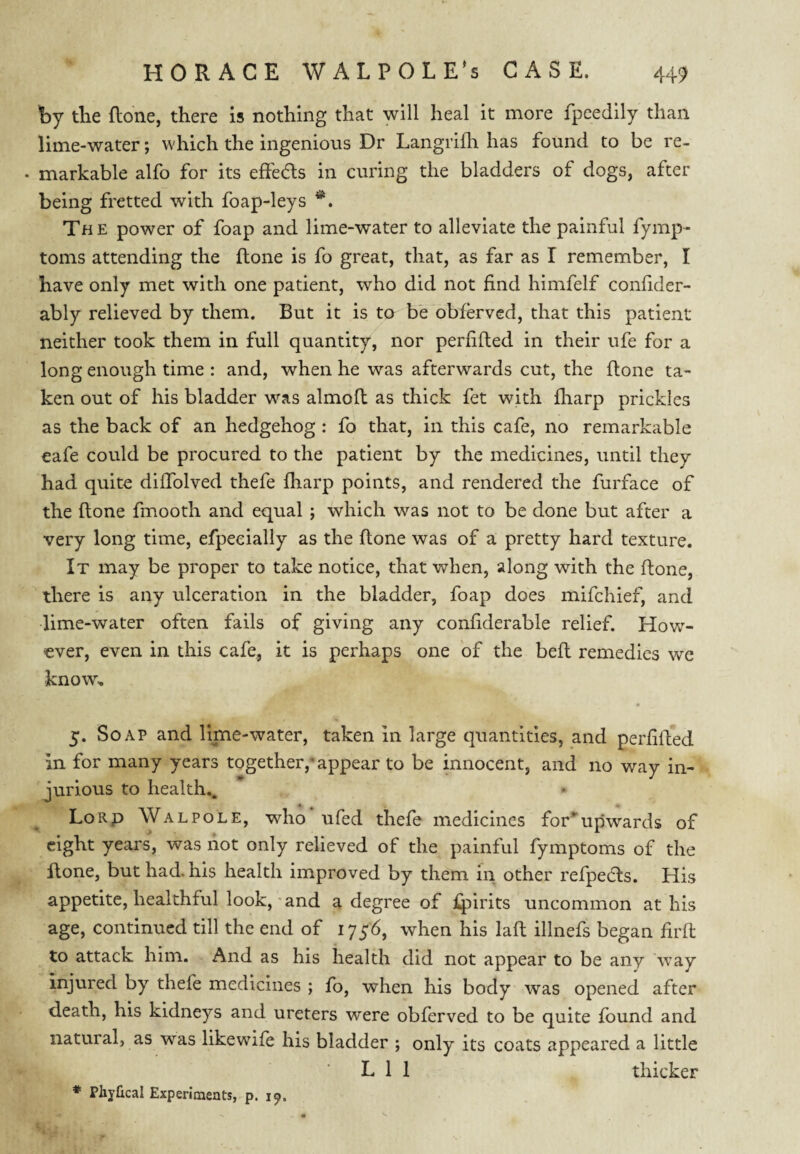 hy the flone, there is nothing that will heal it more fpeedily than lime-water; which the ingenious Dr Langrifh has found to be re- • markable alfo for its effeds in curing the bladders of dogs, after being fretted with foap-leys Th e power of foap and lime-water to alleviate the painful fymp- toms attending the (lone is fo great, that, as far as I remember, I have only met with one patient, who did not find himfelf confider- ably relieved by them. But it is to be obfoved, that this patient neither took them in full quantity, nor perfifted in their ufe for a long enough time : and, when he w^as afterwards cut, the flone ta¬ ken out of his bladder was almofl as thick fet with fharp prickles as the back of an hedgehog : fo that, in this cafe, no remarkable eafe could be procured to the patient by the medicines, until they had quite diffolved thefe fharp points, and rendered the furface of the flone fmooth and equal ; which was not to be done but after a very long time, efpeeially as the flone was of a pretty hard texture. It may be proper to take notice, that when, along with the flone, there is any ulceration in the bladder, foap does mifchief, and lime-water often fails of giving any confiderable relief. How¬ ever, even in this cafe, it is perhaps one of the befl remedies we know, 5. Soap and lime-water, taken in large quantities, and perfilled in for many years together,’appear to be innocent, and no way in¬ jurious to health., LoRp Wal POLE, who ufed thefe medicines for*upwards of eight years, was riot only relieved of the painful fymptoms of the Rone, but had. his health improved by them in other refpeds. His appetite, healthful look, • and a degree of spirits uncommon at his age, continued till the end of 1756, when his lafl illnefs began firfl to attack him. And as his health did not appear to be any Avay injured by thefe medicines ; fo, when his body was opened after death, his kidneys and ureters were obferved to be quite found and natural, as was likewife his bladder ; only its coats appeared a little L 1 1 thicker * Phjfical Experiments, p. 19.