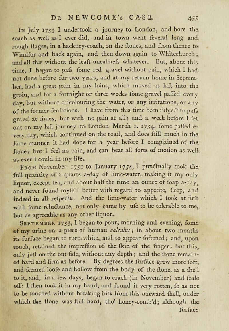 In July 1753 I undertook a journey to London, and bore tlie. coach as well as I ever did, and in town v/ent feveral long and rough flages, in a hackney-coach, on the flones, and from thence to Windfor and back again, and then down again to Whitechurch ; and all this without the lead uneafinefs whatever. But, about this time, I began to pafs foine red gravel without pain, which I had not done before for two years, and at my return home in. Septem¬ ber, had a great pain in my loins, which moved at lad into the groin, and for a fortnight or three weeks fbme gravel paffed every day, but without difcolouring the water, or any irritations, or any of the former fenfations. I have from this time been fubjecl to pafs gravel at times, but with no pain at all; and a week before I fet out on my lad journey to-. London March i. i75'4, fome paffed e- very day, which continued on the road, and does dill much in the fame manner it had done for a year before I complained of the* done; but I feel no pain, and can bear all forts of motion as welL as ever I could in my lifc- From November 1731 to January 173'4,1 pundually took the full quantity of 2 quarts a-day of lime-water,, making it my only liquor, except tea, and. about half the time an ounce of foap a-day, and never found myfelf better with regard to appetite, deep, and. indeed in alb refpedls.. And the lime-water which I took at drd with fome reludlance, not only came by ufe to be tolerable to me, but as agreeable as any other liquor.. Sept EMBER 1753, I began to pour, morning and evening, fome of my urine on a piece of human calculus; in about two months its furface'began to turn, white, and to appear foftened; and, upon, touch, retained the impreffion of the fl^in of the finger; but this, only jud on the out fide, without any depth ; and the done remain¬ ed hard and firm as before. By degrees the furface grew more foft, and feemed loofe and hollow from the body of the done, as a fhell to it, and, in a few days, began to crack (in November) and fcale off: I then took it in my hand, and found it very rotten, fo as not to be touched without breaking bits from this outward fhell, under which tke done was dill hard,, tho' honey-comb’d; although the furtacc