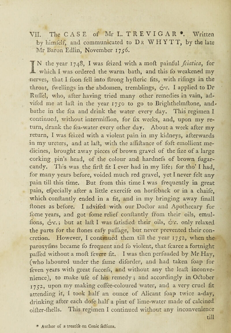 by hlmfelf, and commnnicated to Dr W H Y T T, by the late Mr Baron Edlin, November 1756. *1 N the year 1748, I was feized with a moft painful fclatica^ for A which I was ordered the warm bath, and this fo weakened my nerves, that I foon fell into flrong hyfteric fits, with rifings in the throat, fwellings in the abdomen, tremblings, I applied to Dr Rufiel, who, after having tried many other remedies in vain, ad- vifed me at laft in the year 1750 to go to Brighthelmftone, and« bathe in the fea and drink the water every day. This regimen I continued, without intermifiion, for fix weeks, and, upon my re¬ turn, drank the fea-water every other day. About a week after my return, I was feized with a violent pain in my kidneys, afterwards in my ureters, and at laft, with the afiifiance of foft emollient me¬ dicines, brought away pieces of brown gravel of the fize of a large corking pin’s head, of the colour and hardnefs of brown fugar- candy. This was the firft fit I ever had in my life; for tho’ I had, for many years before, voided much red gravel, yet I never felt any pain till this time. But from this time I was frequently in great pain, efpecially after a little exercife on horfeback or in a chaife, which conftantly ended in a fit, and in my bringing away fmall fiones as before. I advifed with our Do(5lor and Apothecary for fome years, and got fome relief conftantly from their oils, emul- lions, ; but at laft I was fatisfied their oils, (6r. only relaxed the parts for the ftones eafy paffage, but never prevented their con¬ cretion. However, I continued them till the year 1752, when the paroxyfms became fo frequent and fo violent, that fcarce a fortnight pafifed without a moft fevere fit. I was then perfuaded by Mr Hay, (who laboured under the fame diforder, and had taken foap for feven years with great fuccefs, and without any the lead inconve¬ nience), to make ufe of his remedy ; and accordingly in October 1752, upon my making coffee-coloured water, and a very cruel fit attending it, I took half an ounce of Alicant foap twice a-day, drinking after each dofe half a pint of lime-water made of calcined oifler-fliells. This regimen I continued without any inconvenience till ^ Author of a treatife on Conic fedtion*.