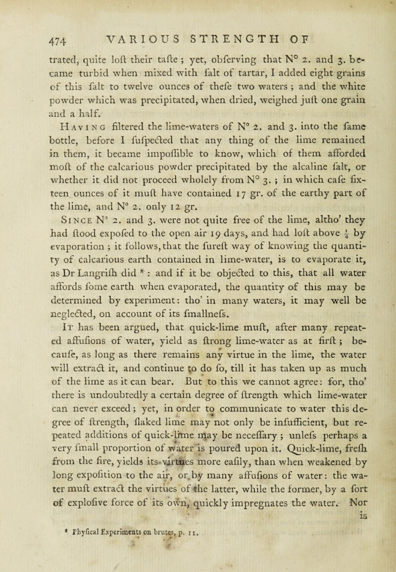 trated, quite loR their tafte ; yet, obferving that N° 2. and 3. be¬ came turbid when mixed with fait of tartar, I added eight grains of this fait to twelve ounces of thefe two waters ; and the white powder which was precipitated, when dried, weighed juft one grain and a half. Havi N G filtered the lime-waters of N° 2. and 3. into the fame bottle, before I fufpecfled that any thing of the lime remained in them, it became impoffible to know, which of them afforded moft of the calcarious powder precipitated by the alcaline fait, or whether it did not proceed wholely from N° 3. ; in which cafe fix- teen^ ounces of it mull have contained 17 gr. of the earthy part of the lime, and N° 2. only 12 gr. Since 2. and 3. were not quite free of the lime, altho’ they had Rood expofed to the open air 19 days, and had loR above ~ by evaporation ; it follows, that the fureR way of knowing the quanti¬ ty of calcarious earth contained in lime-water, is to evaporate it, as Dr Langrifh did ^ : and if it be objedled to this, that all water affords fome earth when evaporated, the quantity of this may be determined by experiment: tho’ in many waters, it may well be negledled, on account of its fmallnefs. It has been argued, that quick-lime muR, after many repeat¬ ed affuRons of water, yield as Rrong lime-water as at RrR ; be- caufc, as long as there remains any virtue in the lime, the water will extradl it, and continue !;o do fo, till it has taken up as much of the lime as it can bear. But to this we cannot agree: for, tho’ there is undoubtedly a certain degree of Rrength which lime-water can never exceed; yet, in order to communicate to water this de¬ gree of Rrength, flaked lime may not only be infufflcient, but re¬ peated additions of quick-lhne n^ay be neceffary j unlefs perhaps a very fmall proportion of water is poured upon it. Quick-lime, frefh from the fire, yields its^vjrt^es more eafily, than when weakened by long expofition to the air, or,by many affufions of water; the wa¬ ter muR extradl the virtues of the latter, while the former, by a fort of explofive force of its oum, quickly impregnates the water.- Nor is * rbyfical Experiments on brutes, p, n.