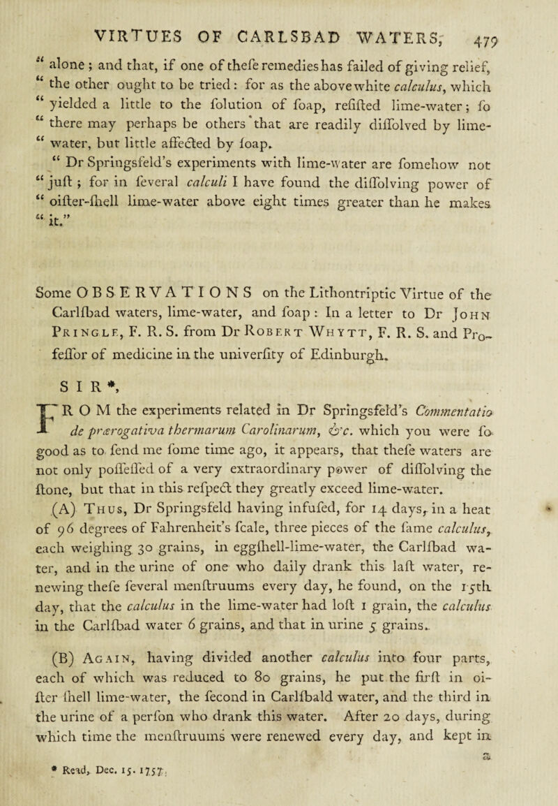 alone ; and that, if one of thefe remedies has failed of giving relief, ‘‘ the other ought to be tried : for as the above white calculus^ which ‘‘ yielded a little to the folution of foap, refilled lime-water; fo “ there may perhaps be others'that are readily diffolved by lime- “ water, but little affedled by foap, “ Dr Springsfeld’s experiments wdth lime-water are fomehow not “ jufl ; for in feveral calculi I have found the diffolving powder of “ oifler-lhell lime-water above eight times greater than he makes Some OBSERVATIONS on the Lithontriptic Virtue of the Carlfbad waters, lime-water, and foap : In a letter to Dr John Pringle, F. R. S. from Dr Robert Whytt, F. R. S. and Pro- feflbr of medicine in the univerlity of Edinburgh. SIR*, I' R O M the experiments related in Dr Springsfeld’s Conmentatio de prarogati'va thermarum Carolinarum^ <6v. which you were fo- good as to fend me fome time ago, it appears, that thefe waters are not only poffelled of a very extraordinary p©wer of diffolving the Rone, but that in this refped: they greatly exceed lime-water. ,(A) Thus, Dr Springsfeld having infufed, for 14 days,, in a heat of 96 degrees of Fahrenheit’s fcale, three pieces of the fame calculus, each weighing 30 grains, in eggfhell-lime-water, the Carlfbad wa¬ ter, and in the urine of one who daily drank this lafl water, re¬ newing thefe feveral menflruums every day, he found, on the i-yth day, that the calcidus in the lime-water had loft i grain, the calculus. in the Carlfbad water 6 grains, and that in urine 5 grains.. (B) Again, having divided another calculus into four parts, each of wdiich was reduced to 80 grains, he put the firfl in oi¬ lier ihell lime-water, the fecond in Carlfbald water, and the third in the urine of a perfon who drank this water. After 20 days, during which time the menflruums were renewed every day, and kept in * Read, Dec. 15. 1757:.