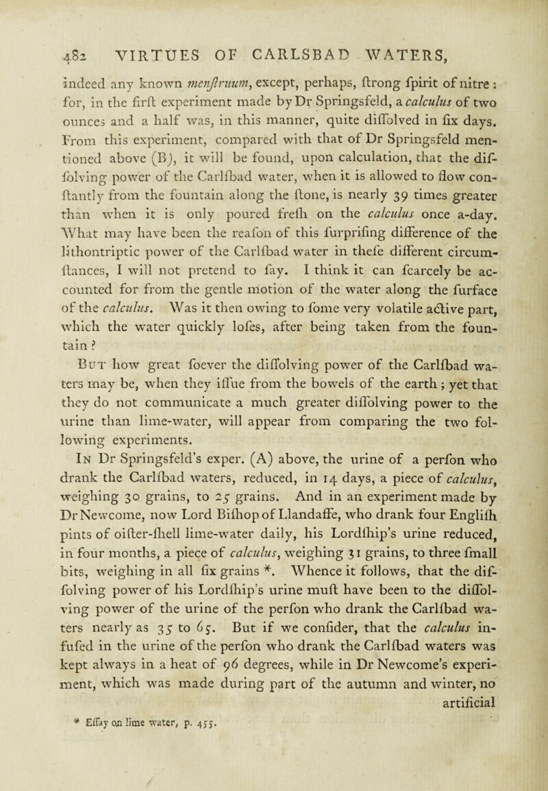 indeed any known menjlruum, except, perhaps, flrong fpirit of nitre ; for, in the firft experiment made by Dr Springsfeld, 2i calculus of two ounces and a half was, in this manner, quite dilTolved in fix days. From this experiment, compared with that of Dr Springsfeld men¬ tioned above (Bj, it will be found, upon calculation, that the dif- fblving power of the Carlibad water, when it is allowed to flow con- flantly from the fountain along the llone, is nearly 39 times greater than when it is only poured frelh on the calculus once a-day. What may have been the reafon of this furprifing difference of the lithontriptic power of the Carlfbad water in thefe different circum- ftances, I will not pretend to fay. I think it can fcarcely be ac¬ counted for from the gentle motion of the water along the furface of the calculus. Was it then owing to fome very volatile adlive part, which the water quickly lofes, after being taken from the foun¬ tain ? But how great foever the diffolving power of the Carlfbad wa¬ ters may be, when they iffue from the bowels of the earth j yet that they do not communicate a much greater diffolving power to the urine than lime-water, will appear from comparing the two fol¬ lowing experiments. In Dr Springsfeld’s exper. (A) above, the urine of a perfon who drank the Carlfbad waters, reduced, in 14 days, a piece of calculus^ weighing 30 grains, to 25 grains. And in an experiment made by DrNewcoine, now Lord Bifliop of Llandaffe, who drank four Englifh pints of oifter-fliell lime-water daily, his Lordfhip’s urine reduced, in four months, a piece of calculus^ weighing 31 grains, to three fmall bits, weighing in all fx grains *. Whence it follows, that the dif¬ folving power of his Lordfliip’s urine muft have been to the diffol¬ ving power of the urine of the perfon who drank the Carlfbad wa¬ ters nearly as 35 to 65:. But if we confider, that the calculus in- fufed in the urine of the perfon who drank the Carlfbad waters was kept always in a heat of 96 degrees, while in Dr Newcome’s experi¬ ment, which was made during part of the autumn and winter, no artificial * EfTay o;i lime water, p. 455.