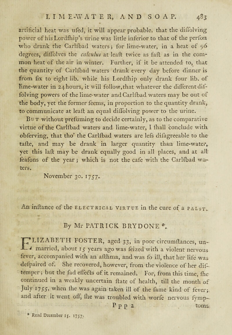 L I M E-W A T E R, AND S O A P. 4^3' artificial heat was tifed, it will appear probable, that the diflolvlng pov/er of his Lordfhip’s nrine was little inferior to that of the perfoii who drank the Carlfbad waters; for lime-water, in a heat of 96 degrees, diffolves the calcuhs at leaf!: twice as faft as in the com¬ mon heat of the air in winter. Further, if it be attended to, that the quantity of Carlfbad waters drank every day before dinner is from fix to eight lib. while his Lordfhip only drank four lib. of lime-water in 24hours, it will follow,that whatever the different dif- folving powers of the lime-water and Carlfbad waters may be out of the body, yet the former feems, in proportion to the quantity drank, to communicate at leaft an equal diffolving power to the urine. But without prefuming to decide certainly, as to the comparative virtue of the Carlfbad waters and lime-water, I fliall conclude with obferving, that tho’ the Carlfbad waters are lefs difagreeable to the tafle, and may be drank in larger quantity than lime-watei’, yet this lafl may be drank equally good in all places, and at alF feafons of the year ; which is not the cafe with the Carlfbad wai¬ ters. November 30. 1757. An inffance of the elect rigal virtue in the cure of a palsv. By Mr PATRICK BRYDONE ^ I ELIZABETH FOSTER, aged-33, in poor circumflances, un- married, about 15 years ago was feized'with a violent nervous fever, accompanied with an aRhma, and was fo ill, that her life was defpaired of. She recovered, however, from the violence of her dif- temper; but the fad efieas of it. remained; For, from this time, fhe continued in a weakly uncertain Rate of health, till the month of July 1755, when fhe was again taken ill of the fame kind of fever;, and after it went off, flie w^as troubled with worfe nervous fymp-^ P- p p 2 , toms;;