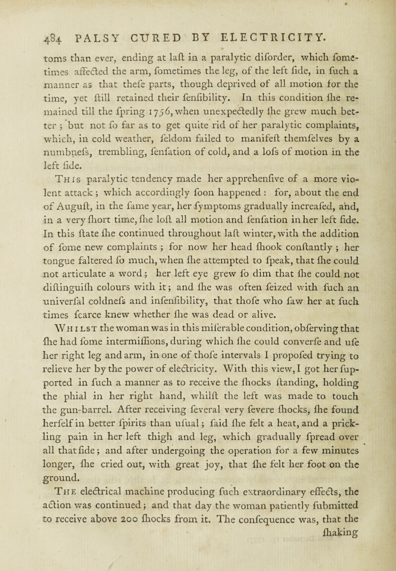 toms than ever, ending at lafl in a paralytic diforder, which fome- times affedled the arm, fometimes the leg, of the left fide, in fuch a manner as that thefe parts, though deprived of all motion for the time, yet ftill retained their fenfibility. In this condition flie re¬ mained till the fpring i756,when unexpedledly ihe grew much bet¬ ter ; but not fo far as to get quite rid of her paralytic complaints, which, in cold weather, feklom failed to manifeft themfelves by a numbnefs, trembling, fenfation of cold, and a lofs of motion in the left fide. This paralytic tendency made her apprehenfive of a more vio¬ lent attack ; which accordingly foon happened : for, about the end of Auguft, in the fame year, her fymptoms gradually increafed, and, in a veryfliort time, (lie lofl all motion and fenfation in her left fide. In this flate fire continued throughout lafl winter, with the addition of fome new complaints ; for now her head flrook conflantly ; her tongue faltered fo much, when flie attempted to fpeak, that file could not articulate a word; her left eye grew fo dim that fhe could not diflinguifh colours with it; and fhe was often feized with fuch an nniverfal coldnefs and infenfibility, that thofe who faw her at fuch times fcarce knew whether die was dead or alive. Wh ILST the woman was in this miferable condition, obferving that file had fome intermiffions, during which flie could converfe and ufe her right leg and arm, in one of thofe intervals I propofed trying to relieve her by the power of eleclricity. With this view,! got herfup- portcd in fuch a manner as to receive the Ihocks Handing, holding the phial in her right hand, whilft the left was made to touch the gun-barrel. After receiving feveral very fevere fliocks, flie found herfelf in better fpirits than ufual; faid flie felt a heat, and a prick¬ ling pain in her left thigh and leg, which gradually fpread over all that fide; and after undergoing the operation for a few minutes longer, flie cried out, with great joy, that fhe felt her foot on the ground. The eledlrical machine producing fuch extraordinary effedls, the aclion was continued; and that day the woman patiently fubmitted to receive above 200 fhocks from it. The confequence was, that the fliaking