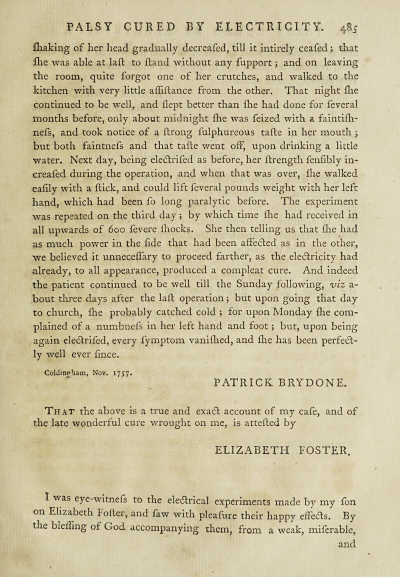 fliaking of her head gradually decreafed, till it intirely ceafed; that Ihe was able at lafb to (land without any fupport; and on leaving the room, quite forgot one of her crutches, and walked to the kitchen with very little afTiftance from the other. That night flie continued to be well, and llept better than fhe had done for feveral months before, only about midnight (he was feized with a faintifh- nefs, and took notice of a ftrong fulphureous tafte in her mouth j but both faintnefs and that tafte went off, upon drinking a little water. Next day, being eledlrifed as before, her ftrength fenhbly in- creafed during the operation, and when that was over, Ihe walked ealily wdth a (lick, and could lift feveral pounds weight with her left hand, which had been fo long paralytic before. The experiment was repeated on the third day j by which time fhe had received in all upwards of 600 fevere Ihocks. She then telling us that fhe had as much power in the fide that had been affedled as in the other, we believed it unneceffary to proceed farther, as the eledlricity had already, to all appearance, produced a compleat cure. And indeed the patient continued to be well till the Sunday following, ‘viz a- bout three days after the laft operation; but upon going that day to church, fhe probably catched cold ; for upon Monday fhe com¬ plained of a numbnefs in her left hand and foot; but, upon being again cleftrifed, every fymptom vanifhed, and file has been perfedl- ly well ever fnce. Coldingham, Nov. 1757. PATRICK BRYDONE. That the above is a true and exadt account of my cafe, and of the late wonderful cure wrought on me, is attefted by ELIZABETH FOSTER. I was eye-witnefs to the eledtrical experiments made by my fon on Elizabeth Eofter, and faw with pleafure their happy efFeds. By the blefling of God accompanying them, from a weak, miftrable, and