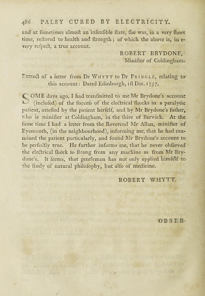 and at fometimes almoft an infenfible Rate, flie was, in a very fliort time, rellored to health and ftrength; of which the above is, in e- very refpe^l, a true account. ROBERT BRYDONE, Minifter of Coldingham. Extract of a letter from Dr Whytt to Dr Pringle, relating tO' this account: Dated Edinburgh, i ft Dec. 1757. ^ OME days ago, I had tranfmittcd to me Mr Brydone’s account (inclofed) of the fuccefs of the electrical Ihocks in a paralytic patient, attefted by the patient herfelf, and by Mr Brydone’s fatherj v ho is minifter at Coldingham, in the ftiire of Berwick. At the fame time I had a letter from the Reverend Mr Allan, minifter of Eyemouth, (in the neighbourhood), informing me, that he had exa¬ mined the patient particularly, and found Mr Brydone’s account to be perfectly true. He further informs me, that he never obferved the electrical fliock lo ftrong from any machine as from Mr Bry¬ done’s. It feems, that gentleman has not only applied himfelf to the ftudy of natural philofophy, but alfb of medicine. RQBERT WHYTT.. O B S E R-