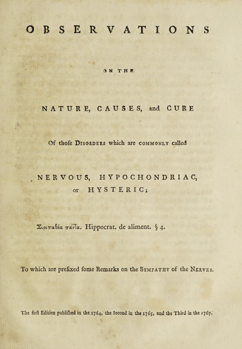 OBSERVATIONS ON T H R NATURE, CAUSES, and CURE Of thofe Disorders which are commonly called NERVOUS, HYPOCHONDRIAC, or HYSTERICi XvjjiTraUa, Trarfa. Hippocrat. de aliment. § 4. / To which are prefixed fome Remarks on the Sympathy of the Nerves, The firft Edition publiflicd in the 1764, the Second in the 1765, and the Third in the 1767,’