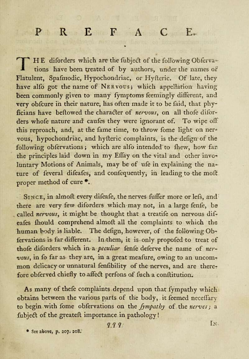 PREFACE. The diforders which are the fubjed^ of the following Obferva* tions have been treated of by authors, under the names of Flatulent, Spafmodic, Hypochondriac, or Hyfteric. Of late, they have alfb got the name of Nervous j which appellation having been commonly given to many fymptoms feemihgly different, and very obfeure in their nature^ has often made it to be faid, that phy- ficians have beftowed the character of nervous, on all thofe difor¬ ders whofe nature and caufes they were ignorant of. To wipe off this reproach, and, at the fame time, to throw fome light on ner¬ vous, hypochondriac, and hyfteric complaints, is the defignof the following obfervations j which are alfo intended'to ftiew, how far. the principles laid down in my Eftay on the vital and other invo-*^ luntary Motions of Animals, may be of ufe in explaining the na* ture of feveral difeafes, and confequentlyi in leading to the moft proper method of cure . Since, in almoft every difeafe, the nerves fuffer more or left, and’ there are very few diforders which may not, in a large fenfe, be called nervous, it might be thought that a treatife on nervous dift eafes fhould comprehend almoft all the complaints to which the human body is liable. The defign, however, of the following Ob- fervations isTar different. In^them^ it is-only propofed to treat of thofe diforders which \n-2i'peculiar fenfe deferve the name of ner¬ vous, in fo far as they are, in a great meafure, owing to an uncom¬ mon delicacy or unnatural fenfibility of the nerves, and are therer fore obferved chiefly to.affe(ft: perfons of fuch a conftitution* As many of thefe complaints .depend upon that fympathy which; obtains between the various parts of the body, it feemed neceflary to begin with fome obfervations on the fympathy of. the nerves; a fubjedl of the greateft importance in pathology! q q q! Im~ ♦ See above, p. 207.' 208.''