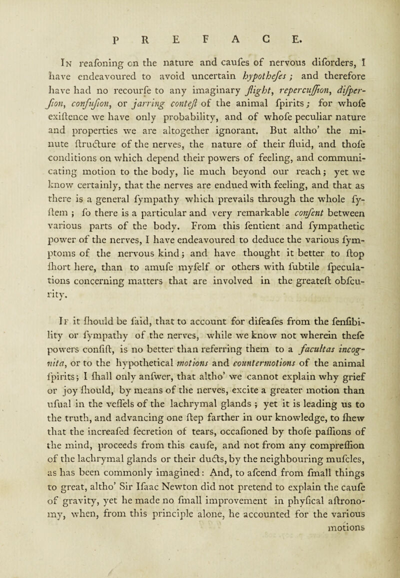 In reafoning on the nature and caufes of nervous diforders, I have endeavoured to avoid uncertain hypothecs ; and therefore have had no recourfe to any imaginary flight, repercujjion, difper- fion, confujion, or jarring contefl of the animal fpirits; for whofc exigence we have only probability, and of whofe peculiar nature and properties we are altogether ignorant. But altho’ the mi¬ nute ftru(5lure of the nerves, the nature of their fluid, and thofe conditions on which depend their powers of feeling, and communi¬ cating motion to the body, lie much beyond our reach j yet we know certainly, that the nerves are endued with feeling, and that as there is a general fympathy which prevails through the whole fy- ftem ; fo there is a particular and very remarkable confent between various parts of the body. From this fentient and fympathetic power of the nerves, I have endeavoured to deduce the various fym- ptoms of the nervous kind; and have thought it better to flop Ihort here, than to amufe myfelf or others with fubtile fpecula- tions concerning matters that are involved in the greatefl obfcu- rity. If it fliould be faid, that to account for difeafes from the fenfibi- lity or fympathy of the nerves, while we know not wherein thefe powers conhft, is no better than referring them to a facultas incog- nita, or to the hypothetical motions and countermotions of the animal fpirits; I fhall only anfwer, that altho’ we cannot explain why grief or joy fliould, by means of the nerves, excite a greater motion than ufual in the veffels of the lachrymal glands ; yet it is leading us to the truth, and advancing one ftep farther in our knowledge, to fhew that the increafed fecretion of tears, occafioned by thofe pafhons of the mind, proceeds from this caufe, and not from any compreflion of the lachrymal glands or their dudls, by the neighbouring mufcles, as has been commonly imagined: And, to afeend from fmall things to great, altho’ Sir Ifaac Newton did not pretend to explain the caufe of gravity, yet he made no fmall improvement in phyfical agrono¬ my, when, from this principle alone, he accounted for the various motions