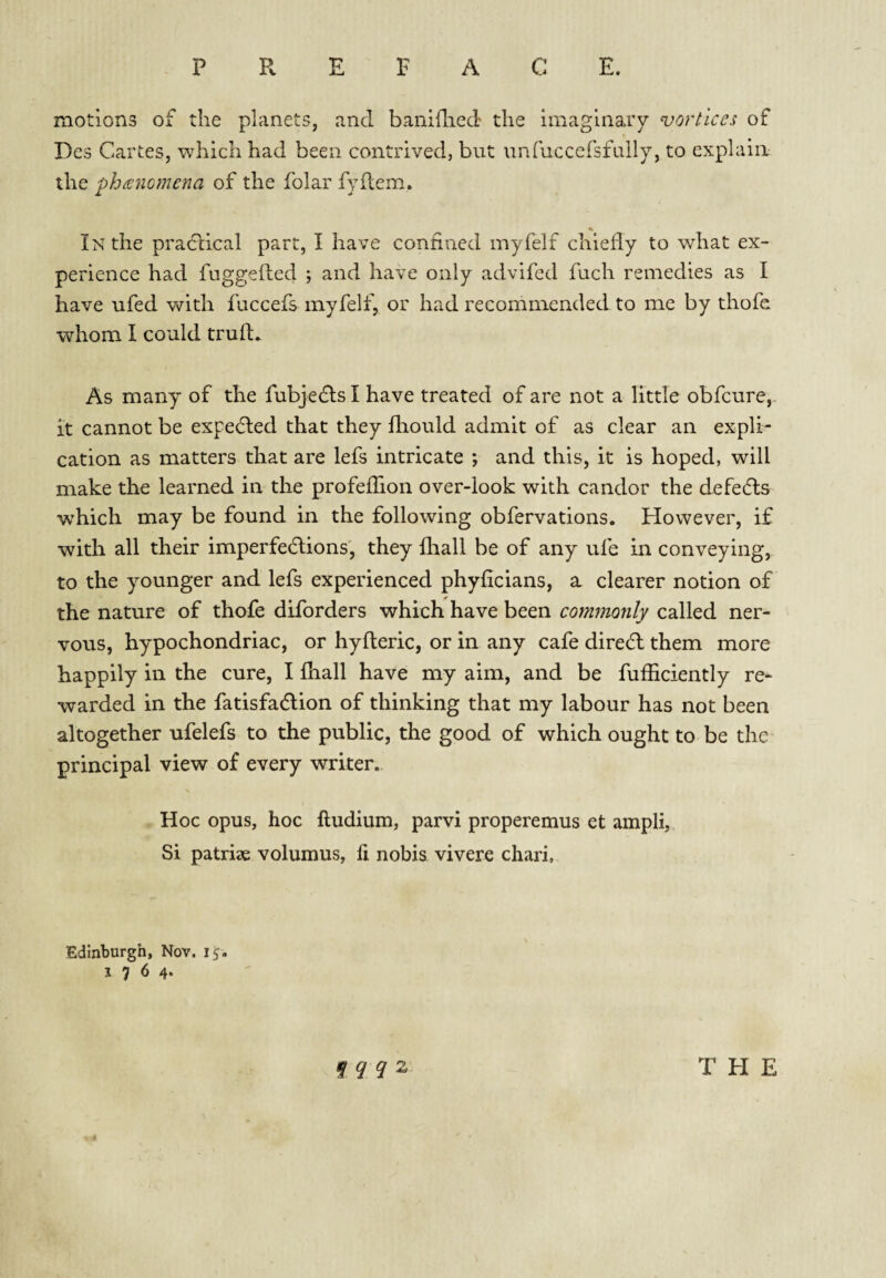 P R E F A C E. motions of the planets, and baniflied the imaginary vortices of Dcs Cartes, which had been contrived, but unfuccersfuily, to explain the phancmena of the folar fyftem. % In the pradbical part, I have confined myfelf chiefly to what ex¬ perience had fuggefted ; and have only advifcd fuch remedies as I have ufed v\/’ith fuccefs myfelf, or had recommended to me by thofe whom I could truft. As many of the fubjedls I have treated of are not a little obfcure,. it cannot be expedled that they fhould admit of as clear an expli¬ cation as matters that are lefs intricate ; and this, it is hoped, will make the learned in the profefTion over-look with candor the defedls which may be found in the following obfervations. However, if with all their imperfedtions', they fhall be of any ufe in conveying, to the younger and lefs experienced phyficians, a clearer notion of the nature of thofe diforders which have been commonly called ner¬ vous, hypochondriac, or hyfleric, or in any cafe diredl them more happily in the cure, I fhall have my aim, and be fufhciently re¬ warded in the fatisfadlion of thinking that my labour has not been altogether ufelefs to the public, the good of which ought to be the principal view of every writer. Hoc opus, hoc ftudium, parvi properemus et ampli, Si patrise volumus, fi nobis vivere chari. Edinburgh, Nov. 1764* f ^ ^ 2 THE